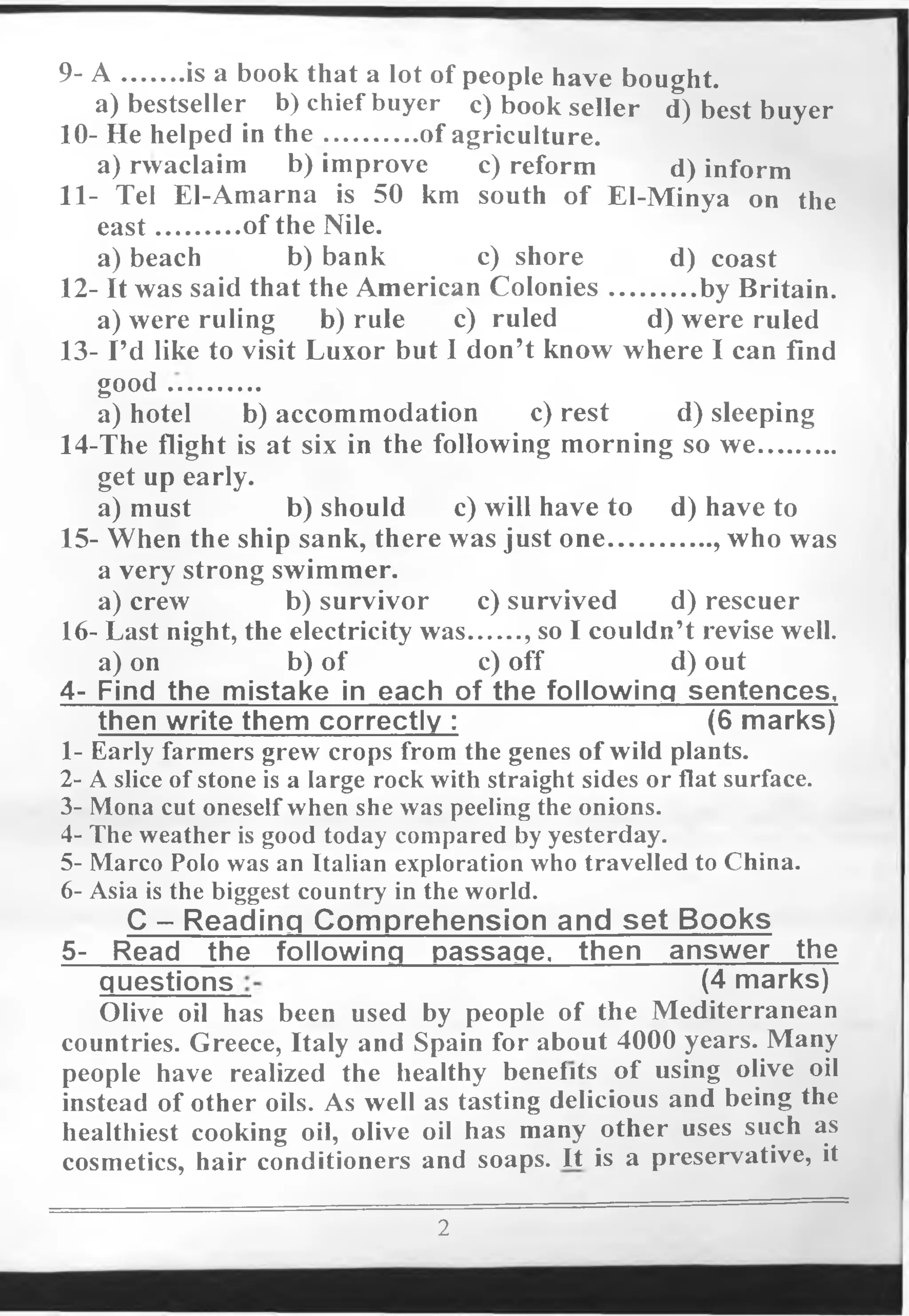 9- A .........is a book that a lot of people have bought.
a) bestseller b) chief buyer c) book seller d) best buyer
10- He helped in th e..............of agriculture.
a) rwaclaim b) improve c) reform d) inform
11- Tel El-Amarna is 50 km south of El-Minya on the
east.............of the Nile.
a) beach b) bank c) shore d) coast
12- It was said that the American Colonies.............by Britain.
a) were ruling b) rule c) ruled d) were ruled
13- I’d like to visit Luxor but I don’t know where I can find
good ...........
a) hotel b) accommodation c) rest d) sleeping
14-The flight is at six in the following morning so we............
get up early.
a) must b) should c) will have to d) have to
15-.When the ship sank, there was just one................, who was
a very strong swimmer.
a) crew b) survivor c) survived d) rescuer
16- Last night, the electricity was........, so I couldn’t revise well.
a) on b) of c) off d) out
4- Find the mistake in each of the following sentences,
then write them correctly : (6 marks)
1- Early farmers grew crops from the genes of wild plants.
2- A slice of stone is a large rock with straight sides or flat surface.
3- Mona cut oneselfwhen she was peeling the onions.
4- The weather is good today compared by yesterday.
5- Marco Polo was an Italian exploration who travelled to China.
6- Asia is the biggest country in the world.
C - Reading Com prehension and set Books
5- Read the follo
questions (4 marks)
Olive oil has been used by people of the Mediterranean
countries. Greece, Italy and Spain for about 4000 years. Many
people have realized the healthy benefits of using olive oil
instead of other oils. As well as tasting delicious and being the
healthiest cooking oil, olive oil has many other uses such as
cosmetics, hair conditioners and soaps. It is a preservative, it
2
 