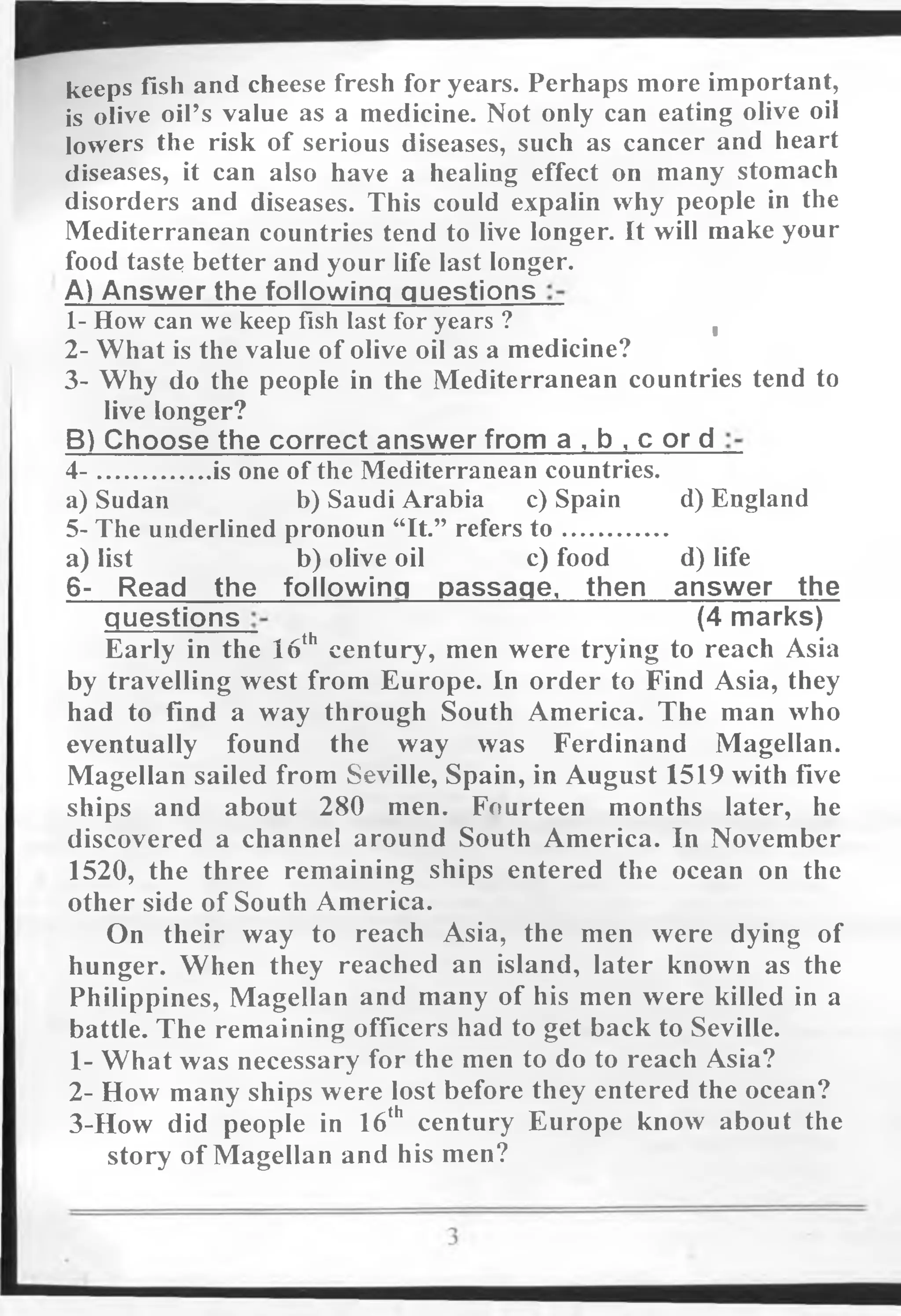 keeps fish and cheese fresh for years. Perhaps more important,
is olive oil’s value as a medicine. Not only can eating olive oil
lowers the risk of serious diseases, such as cancer and heart
diseases, it can also have a healing effect on many stomach
disorders and diseases. This could expalin why people in the
Mediterranean countries tend to live longer. It will make your
food taste better and your life last longer.
A) Answer the following questions
1- How can we keep fish last for years ? ,
2- What is the value of olive oil as a medicine?
3- Why do the people in the Mediterranean countries tend to
live longer?
B) Choose the correct answer from a , b , c or d
4 - is one of the Mediterranean countries.
a) Sudan b) Saudi Arabia c) Spain d) England
5- The underlined pronoun “It.” refers to ................
a) list b) olive oil c) food d) life
6- Read the following passage, then answer the
guestions (4 marks)
Early in the 16th century, men were trying to reach Asia
by travelling west from Europe. In order to Find Asia, they
had to find a way through South America. The man who
eventually found the way was Ferdinand Magellan.
Magellan sailed from Seville, Spain, in August 1519 with five
ships and about 280 men. Fourteen months later, he
discovered a channel around South America. In November
1520, the three remaining ships entered the ocean on the
other side of South America.
On their way to reach Asia, the men were dying of
hunger. When they reached an island, later known as the
Philippines, Magellan and many of his men were killed in a
battle. The remaining officers had to get back to Seville.
1- What was necessary for the men to do to reach Asia?
2- How many ships were lost before they entered the ocean?
3-How did people in 16th century Europe know about the
story of Magellan and his men?
 