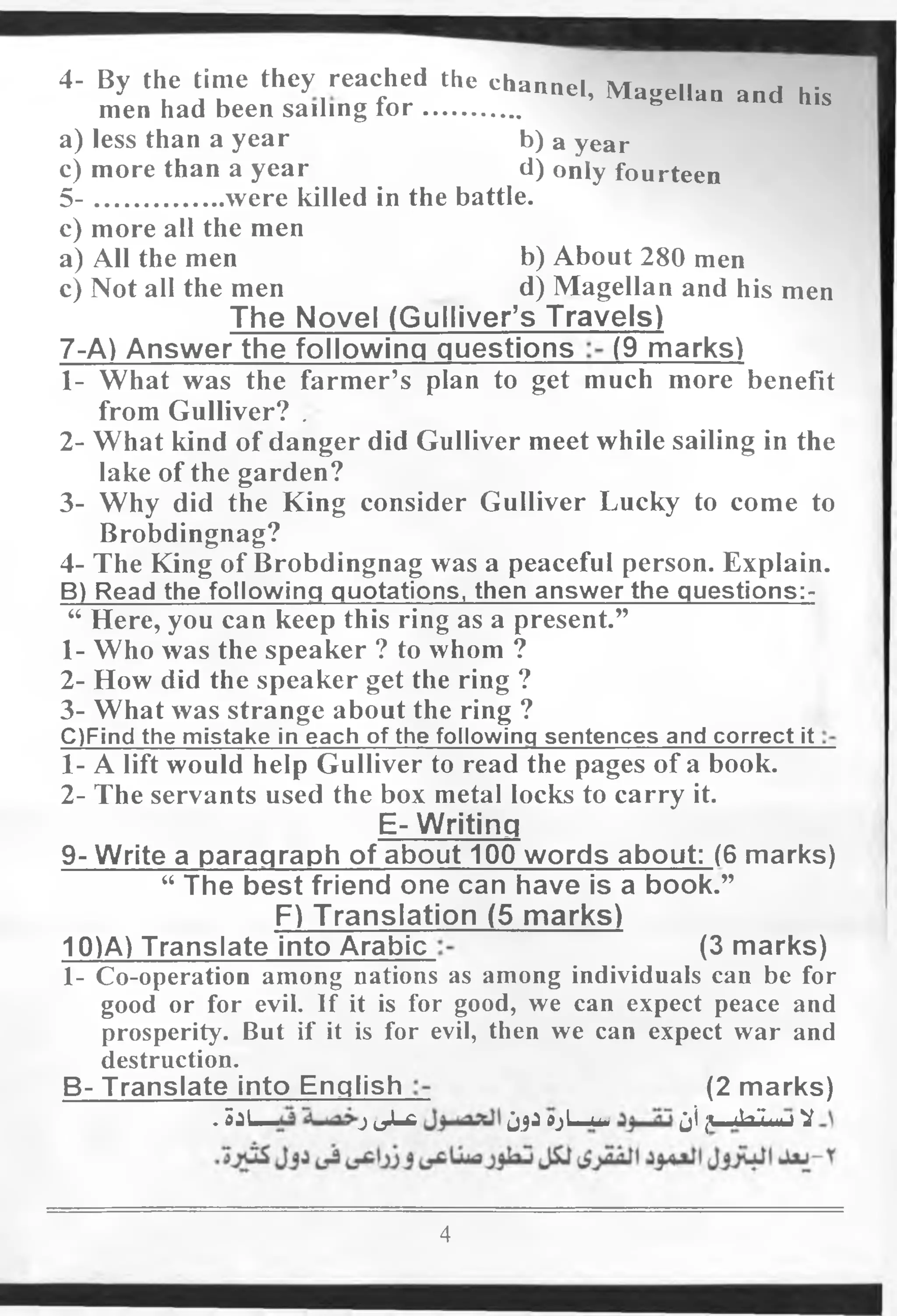4- By the time they reaehed the channel, Magellan and his
men had been sailing fo r...............
a) less than a year b) a year
c) more than a year d) only fourteen
5 - were killed in the battle.
c) more all the men
a) All the men b) About 280 men
c) Not all the men d) Magellan and his men
The Novel (Gulliver’s Travels)
7-A) Answer the following questions (9 marks)
1- What was the farmer’s plan to get much more benefit
from Gulliver? .
2- What kind of danger did Gulliver meet while sailing in the
lake of the garden?
3- Why did the King consider Gulliver Lucky to come to
Brobdingnag?
4- The King of Brobdingnag was a peaceful person. Explain.
B) Read the following quotations, then answer the questions:-
“ Here, you can keep this ring as a present.”
1- Who was the speaker ? to whom ?
2- How did the speaker get the ring ?
3- What was strange about the ring ?
C)Find the mistake in each of the following sentences and correct it
1- A lift would help Gulliver to read the pages of a book.
2- The servants used the box metal locks to carry it.
E- Writing
9- Write a paragraph of about 100 words about: (6 marks)
“ The best friend one can have is a book.”
F) Translation (5 marks)
10)A) Translate into Arabic (3 marks)
1- Co-operation among nations as among individuals can be for
good or for evil. If it is for good, we can expect peace and
prosperity. But if it is for evil, then we can expect war and
destruction.
B- Translate into English (2 marks)
. S i L — j0 J - £ j_jjijL-u. ji ju-Jaii .....V
4
 