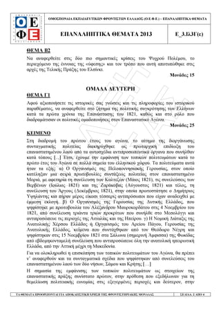 ÁÍÅËÉÎÇ
ËÁÑÉÓÁÓ
ΟΜΟΣΠΟΝ∆ΙΑ ΕΚΠΑΙ∆ΕΥΤΙΚ Ν ΦΡΟΝΤΙΣΤ Ν ΕΛΛΑ∆ΟΣ (Ο.Ε.Φ.Ε.) – ΕΠΑΝΑΛΗΠΤΙΚΑ ΘΕΜΑΤΑ
ΕΠΑΝΑΛΗΠΤΙΚΑ ΘΕΜΑΤΑ 2013 Ε_3.Ιλ3Γ(ε)
ΤΑ ΘΕΜΑΤΑ ΠΡΟΟΡΙΖΟΝΤΑΙ ΓΙΑ ΑΠΟΚΛΕΙΣΤΙΚΗ ΧΡΗΣΗ ΤΗΣ ΦΡΟΝΤΙΣΤΗΡΙΑΚΗΣ ΜΟΝΑ∆ΑΣ ΣΕΛΙ∆Α: 2 ΑΠΟ 4
ΘΕΜΑ Β2
Να αναφερθείτε στις δύο πιο σηµαντικές κρίσεις του Ψυχρού Πολέµου, το
περιεχόµενο της έννοιας της «ύφεσης» και τον τρόπο που αυτή αποτυπώθηκε στις
αρχές της Τελικής Πράξης του Ελσίνκι.
Μονάδες 15
ΟΜΑ∆Α ∆ΕΥΤΕΡΗ
ΘΕΜΑ Γ1
Αφού αξιοποιήσετε τις ιστορικές σας γνώσεις και τις πληροφορίες του ιστορικού
παραθέµατος, να αναφερθείτε στο ζήτηµα της πολιτικής συγκρότησης των Ελλήνων
κατά τα πρώτα χρόνια της Επανάστασης του 1821, καθώς και στο ρόλο που
διαδραµάτισαν οι πολιτικές οµαδοποιήσεις στον Επαναστατικό Αγώνα.
Μονάδες 25
ΚΕΙΜΕΝΟ
Στη διαδροµή του πρώτου έτους του αγώνα, το αίτηµα της διοργάνωσης
συνταγµατικής πολιτείας διακηρύχθηκε ως πρωταρχική επιδίωξη του
επαναστατηµένου λαού από τα αυτοσχέδια αντιπροσωπευτικά όργανα που συνήλθαν
κατά τόπους [...] Έτσι, έχουµε την εµφάνιση των τοπικών πολιτευµάτων κατά το
πρώτο έτος του Αγώνα σε πολλά σηµεία του ελληνικού χώρου. Τα πολιτεύµατα αυτά
ήταν τα εξής: α) Ο Οργανισµός της Πελοποννησιακής Γερουσίας, στον οποίο
κατέληξαν µια σειρά πρωτοβουλίες συντάξεως πολιτείας στον επαναστατηµένο
Μοριά, µε αφετηρία τη συνέλευση των Καλτεζών (Μάιος 1821), τις συνελεύσεις των
Βερβένων (Ιούλιος 1821) και της Ζαράκοβας (Αύγουστος 1821) και τέλος, τη
συνέλευση του Άργους (∆εκέµβριος 1821), στην οποία πρωτοστάτησε ο ∆ηµήτριος
Υψηλάντης και πήραν µέρος είκοσι τέσσερις αντιπρόσωποι που είχαν αναδειχθεί µε
έµµεση εκλογή. β) Ο Οργανισµός της Γερουσίας της ∆υτικής Ελλάδος, που
ψηφίστηκε µε πρωτοβουλία του Αλέξανδρου Μαυροκορδάτου στις 4 Νοεµβρίου του
1821, από συνέλευση τριάντα τριών προκρίτων που συνήλθε στο Μεσολόγγι και
αντιπροσώπευε τις περιοχές της Αιτωλίας και της Ηπείρου. γ) Η Νοµική ∆ιάταξις της
Ανατολικής Χέρσου Ελλάδος ή Οργανισµός του Αρείου Πάγου, Γερουσίας της
Ανατολικής Ελλάδος, κείµενα που συντάχθηκαν από τον Θεόδωρο Νέγρη και
ψηφίστηκαν στις 15 Νοεµβρίου 1821 στα Σάλωνα (σηµερινή Άµφισσα) της Φωκίδας
από εβδοµηκονταµελή συνέλευση που αντιπροσώπευε όλη την ανατολική ηπειρωτική
Ελλάδα, από την Αττική µέχρι τη Μακεδονία.
Για να ολοκληρωθεί η επισκόπηση των τοπικών πολιτευµάτων του Αγώνα, θα πρέπει
ν’ αναφερθούν και τα συνταγµατικά σχέδια που ψηφίστηκαν από συνελεύσεις του
επαναστατηµένου λαού των δύο νήσων, Σάµου και Κρήτης […]
Η σηµασία της εµφάνισης των τοπικών πολιτευµάτων ως στοιχείων της
επαναστατικής πράξης συνίστατο πρώτον, στην πρόθεση που εξεδήλωναν για τη
θεµελίωση πολιτειακής ευνοµίας στις εξεγερµένες περιοχές και δεύτερον, στην
 