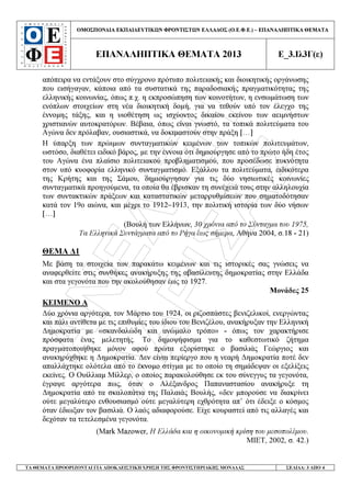 ÁÍÅËÉÎÇ
ËÁÑÉÓÁÓ
ΟΜΟΣΠΟΝ∆ΙΑ ΕΚΠΑΙ∆ΕΥΤΙΚ Ν ΦΡΟΝΤΙΣΤ Ν ΕΛΛΑ∆ΟΣ (Ο.Ε.Φ.Ε.) – ΕΠΑΝΑΛΗΠΤΙΚΑ ΘΕΜΑΤΑ
ΕΠΑΝΑΛΗΠΤΙΚΑ ΘΕΜΑΤΑ 2013 Ε_3.Ιλ3Γ(ε)
ΤΑ ΘΕΜΑΤΑ ΠΡΟΟΡΙΖΟΝΤΑΙ ΓΙΑ ΑΠΟΚΛΕΙΣΤΙΚΗ ΧΡΗΣΗ ΤΗΣ ΦΡΟΝΤΙΣΤΗΡΙΑΚΗΣ ΜΟΝΑ∆ΑΣ ΣΕΛΙ∆Α: 3 ΑΠΟ 4
απόπειρα να εντάξουν στο σύγχρονο πρότυπο πολιτειακής και διοικητικής οργάνωσης
που εισήγαγαν, κάποια από τα συστατικά της παραδοσιακής πραγµατικότητας της
ελληνικής κοινωνίας, όπως π.χ. η εκπροσώπηση των κοινοτήτων, η ενσωµάτωση των
ενόπλων στοιχείων στη νέα διοικητική δοµή, για να τεθούν υπό τον έλεγχο της
έννοµης τάξης, και η υιοθέτηση ως ισχύοντος δικαίου εκείνου των αειµνήστων
χριστιανών αυτοκρατόρων. Βέβαια, όπως είναι γνωστό, τα τοπικά πολιτεύµατα του
Αγώνα δεν πρόλαβαν, ουσιαστικά, να δοκιµαστούν στην πράξη […]
Η ύπαρξη των πρώιµων συνταγµατικών κειµένων των τοπικών πολιτευµάτων,
ωστόσο, διαθέτει ειδικό βάρος, µε την έννοια ότι δηµιούργησε από το πρώτο ήδη έτος
του Αγώνα ένα πλαίσιο πολιτειακού προβληµατισµού, που προσέδωσε πυκνότητα
στον υπό κυοφορία ελληνικό συνταγµατισµό. Εξάλλου τα πολιτεύµατα, ειδικότερα
της Κρήτης και της Σάµου, δηµιούργησαν για τις δύο νησιωτικές κοινωνίες
συνταγµατικά προηγούµενα, τα οποία θα έβρισκαν τη συνέχειά τους στην αλληλουχία
των συντακτικών πράξεων και καταστατικών µεταρρυθµίσεων που σηµατοδότησαν
κατά τον 19ο αιώνα, και µέχρι το 1912–1913, την πολιτική ιστορία των δύο νήσων
[…]
(Βουλή των Ελλήνων, 30 χρόνια από το Σύνταγµα του 1975,
Τα Ελληνικά Συντάγµατα από το Ρήγα έως σήµερα, Αθήνα 2004, σ.18 - 21)
ΘΕΜΑ ∆1
Με βάση τα στοιχεία των παρακάτω κειµένων και τις ιστορικές σας γνώσεις να
αναφερθείτε στις συνθήκες ανακήρυξης της αβασίλευτης δηµοκρατίας στην Ελλάδα
και στα γεγονότα που την ακολούθησαν έως το 1927.
Μονάδες 25
ΚΕΙΜΕΝΟ Α
∆ύο χρόνια αργότερα, τον Μάρτιο του 1924, οι ριζοσπάστες βενιζελικοί, ενεργώντας
και πάλι αντίθετα µε τις επιθυµίες του ίδιου του Βενιζέλου, ανακήρυξαν την Ελληνική
∆ηµοκρατία µε «σκανδαλώδη και ανώµαλο τρόπο» - όπως τον χαρακτήρισε
πρόσφατα ένας µελετητής. Το δηµοψήφισµα για το καθεστωτικό ζήτηµα
πραγµατοποιήθηκε µόνον αφού πρώτα εξορίστηκε ο βασιλιάς Γεώργιος και
ανακηρύχθηκε η ∆ηµοκρατία. ∆εν είναι περίεργο που η νεαρή ∆ηµοκρατία ποτέ δεν
απαλλάχτηκε ολότελα από το έκνοµο στίγµα µε το οποίο τη σηµάδεψαν οι εξελίξεις
εκείνες. Ο Ουίλλιαµ Μίλλερ, ο οποίος παρακολούθησε εκ του σύνεγγυς τα γεγονότα,
έγραψε αργότερα πως, όταν ο Αλέξανδρος Παπαναστασίου ανακήρυξε τη
∆ηµοκρατία από τα σκαλοπάτια της Παλαιάς Βουλής, «δεν µπορούσε να διακρίνει
ούτε µεγαλύτερο ενθουσιασµό ούτε µεγαλύτερη εχθρότητα απ’ ότι έδειξε ο κόσµος
όταν έδιωξαν τον βασιλιά. Ο λαός αδιαφορούσε. Είχε κουραστεί από τις αλλαγές και
δεχόταν τα τετελεσµένα γεγονότα.
(Mark Mazower, Η Ελλάδα και η οικονοµική κρίση του µεσοπολέµου.
ΜΙΕΤ, 2002, σ. 42.)
 