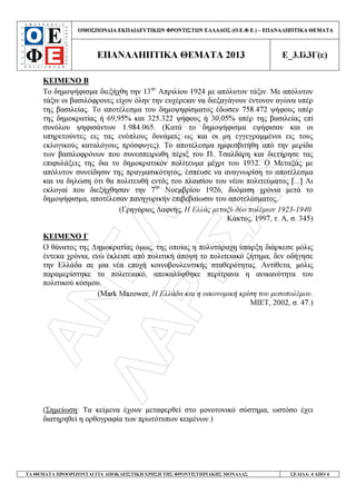 ÁÍÅËÉÎÇ
ËÁÑÉÓÁÓ
ΟΜΟΣΠΟΝ∆ΙΑ ΕΚΠΑΙ∆ΕΥΤΙΚ Ν ΦΡΟΝΤΙΣΤ Ν ΕΛΛΑ∆ΟΣ (Ο.Ε.Φ.Ε.) – ΕΠΑΝΑΛΗΠΤΙΚΑ ΘΕΜΑΤΑ
ΕΠΑΝΑΛΗΠΤΙΚΑ ΘΕΜΑΤΑ 2013 Ε_3.Ιλ3Γ(ε)
ΤΑ ΘΕΜΑΤΑ ΠΡΟΟΡΙΖΟΝΤΑΙ ΓΙΑ ΑΠΟΚΛΕΙΣΤΙΚΗ ΧΡΗΣΗ ΤΗΣ ΦΡΟΝΤΙΣΤΗΡΙΑΚΗΣ ΜΟΝΑ∆ΑΣ ΣΕΛΙ∆Α: 4 ΑΠΟ 4
ΚΕΙΜΕΝΟ Β
Το δηµοψήφισµα διεξήχθη την 13ην
Απριλίου 1924 µε απόλυτον τάξιν. Με απόλυτον
τάξιν οι βασιλόφρονες είχον όλην την ευχέρειαν να διεξαγάγουν έντονον αγώνα υπέρ
της βασιλείας. Το αποτέλεσµα του δηµοψηφίσµατος έδωσεν 758.472 ψήφους υπέρ
της δηµοκρατίας ή 69,95% και 325.322 ψήφους ή 30,05% υπέρ της βασιλείας επί
συνόλου ψηφισάντων 1.984.065. (Κατά το δηµοψήφισµα εψήφισαν και οι
υπηρετούντες εις τας ενόπλους δυνάµεις ως και οι µη εγγεγραµµένοι εις τους
εκλογικούς καταλόγους πρόσφυγες). Το αποτέλεσµα ηµφεσβιτήθη από την µερίδα
των βασιλοφρόνων που συνεσπειρώθη πέριξ του Π. Τσαλδάρη και διετήρησε τας
επιφυλάξεις της δια το δηµοκρατικόν πολίτευµα µέχρι του 1932. Ο Μεταξάς µε
απόλυτον συνείδησιν της πραγµατικότητος, έσπευσε να αναγνωρίση το αποτέλεσµα
και να δηλώση ότι θα πολιτευθή εντός του πλαισίου του νέου πολιτεύµατος [...] Αι
εκλογαί που διεξήχθησαν την 7ην
Νοεµβρίου 1926, δυόµιση χρόνια µετά το
δηµοψήφισµα, αποτέλεσαν πανηγυρικήν επιβεβαίωσιν του αποτελέσµατος.
(Γρηγόριος ∆αφνής, Η Ελλάς µεταξύ δύο πολέµων 1923-1940.
Κάκτος, 1997, τ. Α, σ. 345)
ΚΕΙΜΕΝΟ Γ
Ο θάνατος της ∆ηµοκρατίας όµως, της οποίας η πολυτάραχη ύπαρξη διάρκεσε µόλις
έντεκα χρόνια, ενώ έκλεισε από πολιτική άποψη το πολιτειακό ζήτηµα, δεν οδήγησε
την Ελλάδα σε µια νέα εποχή κοινοβουλευτικής σταθερότητας. Αντίθετα, µόλις
παραµερίστηκε το πολιτειακό, αποκαλύφθηκε περίτρανα η ανικανότητα του
πολιτικού κόσµου.
(Mark Mazower, Η Ελλάδα και η οικονοµική κρίση του µεσοπολέµου.
ΜΙΕΤ, 2002, σ. 47.)
(Σηµείωση: Τα κείµενα έχουν µεταφερθεί στο µονοτονικό σύστηµα, ωστόσο έχει
διατηρηθεί η ορθογραφία των πρωτότυπων κειµένων.)
 