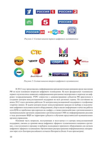 10
Рисунок 2. Состав каналов первого цифрового мультиплекса
Рисунок 2. Состав каналов второго цифрового мультиплекса
В 2012 году продолжалась информационно-разъяснительная кампания среди населения
РФ по всем основным вопросам цифрового телевидения. На всех федеральных телеканалах
первого мультиплекса появились информационно-рекламные видеоролики о переходе на циф-
ровое телерадиовещание. РТРС совместно с администрациями субъектов РФ приступили к
созданию центров консультационной поддержки во всех регионах страны. По состоянию на
конец 2012 года в регионах работали 36 центров консультационной поддержки и телефонные
«горячие линии». В задачи центров входит консультирование граждан по выбору и подключе-
нию цифрового пользовательского оборудования, сбор и анализ информации о качестве работы
сети ЦТВ и о проблемах при переходе на «цифру», а также взаимодействие с региональными и
муниципальными органами управления и региональными СМИ по информированию россиян
о ходе реализации ФЦП на территории субъекта и обучения представителей муниципальных
органов управления.
Основная часть вопросов, поступающих в колл-центр и в центры консультационной
поддержки, связана со сроками ввода цифрового эфирного телевизионного вещания в регио-
нах, с поступлением в продажу и выбором подходящего приемного оборудования для сигнала
цифрового эфирного телевещания. Организовано распространение информационных материа-
лов через сеть блогеров российского сегмента Интернета (более 4 млн просмотров).
 