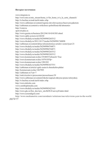 Интернет-источники:
www.integrum.ru
http://www.mts.ru/mts_stream/home_tv/for_home_tv/a_la_carte_channels/
http://tv.beeline.ru/msk/tarifs/index.wbp
http://www.cableman.ru/content/regiony-dovolstvuyutsya-bazovym-paketom
http://cableman.ru/content/u-«trikolora»-polmilliona-hd-abonentov
http://tvmir.ru
sport.ntvplus.ru
http://www.gazeta.ru/business/2012/04/10/4341505.shtml
http://www.spbit.su/news/n124238/
http://www.rbcdaily.ru/media/562949985265512
http://www.rbcdaily.ru/2011/10/17/media/562949981740898
http://cableman.ru/content/dolya-telesmotreniya-serialov-sostavlyaet-21
http://www.rbcdaily.ru/media/562949984744871
http://www.rbcdaily.ru/media/562949984744871
http://www.rbcdaily.ru/media/562949985265512
http://www.rbcdaily.ru/media/562949985265512
http://www.kommersant.ru/doc/1918053?isSearch=True
http://www.kommersant.ru/doc/1879110?fp=
http://www.kommersant.ru/doc/1981283
http://www.rbcdaily.ru/media/562949983437551
http://cableman.ru/article/vgtrk-zastavit-zhenshchin-plakat
http://kommersant.ru/doc/1867995
http://cableman.ru/?cat=7
http://msk.tricolor.tv/presscenter/pressreleases/39
http://www.cableman.ru/content/trikolor-napisal-otkrytoe-pismo-telerynku).
http://tv.beeline.ru/msk/tarifs/index.wbp
http://www.deloitte.com
www.zenithoptimedia.com
http://www.rbcdaily.ru/media/562949985423163
http://www.gks.ru/free_doc/new_site/KOUZ/survey0/index.html
http://www.screendigest.com/
http://www.mediametrie.com/eurodatatv/solutions/one-television-year-in-the-world.
php?id=57
 