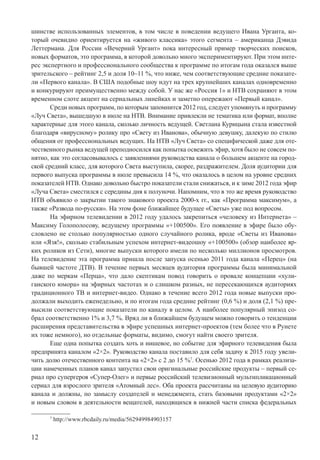 12
шинстве использованных элементов, в том числе в поведении ведущего Ивана Урганта, ко-
торый очевидно ориентируется на «живого классика» этого сегмента – американца Дэвида
Леттермана. Для России «Вечерний Ургант» пока интересный пример творческих поисков,
новых форматов, это программа, в которой довольно много экспериментируют. При этом инте-
рес экспертного и профессионального сообщества к программе по итогам года оказался выше
зрительского – рейтинг 2,5 и доля 10–11 %, что ниже, чем соответствующие средние показате-
ли «Первого канала». В США подобные шоу идут на трех крупнейших каналах одновременно
и конкурируют преимущественно между собой. У нас же «Россия 1» и НТВ сохраняют в этом
временном слоте акцент на сериальных линейках и заметно опережают «Первый канал».
Среди новых программ, по которым запомнится 2012 год, следует упомянуть и программу
«Луч Света», вышедшую в июле на НТВ. Внимание привлекли не тематика или формат, вполне
характерные для этого канала, сколько личность ведущей. Светлана Курицына стала известной
благодаря «вирусному» ролику про «Свету из Иванова», обычную девушку, далекую по стилю
общения от профессиональных ведущих. На НТВ «Луч Света» со специфической даже для оте-
чественного рынка ведущей преподносился как попытка освежить эфир, хотя было не совсем по-
нятно, как это согласовывалось с заявлениями руководства канала о большем акценте на город-
ской средний класс, для которого Света выступила, скорее, раздражителем. Доля аудитории для
первого выпуска программы в июле превысила 14 %, что оказалось в целом на уровне средних
показателей НТВ. Однако довольно быстро показатели стали снижаться, и к зиме 2012 года эфир
«Луча Света» сместился с середины дня к полуночи. Напомним, что в это же время руководство
НТВ объявило о закрытии такого знакового проекта 2000-х гг., как «Программа максимум», а
также «Развода по-русски». На этом фоне ближайшее будущее «Светы» уже под вопросом.
На эфирном телевидении в 2012 году удалось закрепиться «человеку из Интернета» –
Максиму Голополосову, ведущему программы «+100500». Его появление в эфире было обу-
словлено не столько популярностью одного случайного ролика, вроде «Светы из Иванова»
или «Язя!», сколько стабильным успехом интернет-видеошоу «+100500» (обзор наиболее яр-
ких роликов из Сети), многие выпуски которого имели по несколько миллионов просмотров.
На телевидение эта программа пришла после запуска осенью 2011 года канала «Перец» (на
бывшей частоте ДТВ). В течение первых месяцев аудитория программы была минимальной
даже по меркам «Перца», что дало скептикам повод говорить о провале концепции «хули-
ганского юмора» на эфирных частотах и о слишком разных, не пересекающихся аудиториях
традиционного ТВ и интернет-видео. Однако в течение всего 2012 года новые выпуски про-
должали выходить еженедельно, и по итогам года средние рейтинг (0,6 %) и доля (2,1 %) пре-
высили соответствующие показатели по каналу в целом. А наиболее популярный эпизод со-
брал соответственно 1% и 3,7 %. Вряд ли в ближайшем будущем можно говорить о тенденции
расширения представительства в эфире успешных интернет-проектов (тем более что в Рунете
их тоже немного), но отдельные форматы, видимо, смогут найти своего зрителя.
Еще одна попытка создать хоть и нишевое, но событие для эфирного телевидения была
предпринята каналом «2×2». Руководство канала поставило для себя задачу к 2015 году увели-
чить долю отечественного контента на «2×2» с 2 до 15 %7
. Осенью 2012 года в рамках реализа-
ции намеченных планов канал запустил свои оригинальные российские продукты – первый се-
риал про супергероя «Супер-Олег» и первые российский телевизионный мультипликационный
сериал для взрослого зрителя «Атомный лес». Оба проекта рассчитаны на целевую аудиторию
канала и должны, по замыслу создателей и менеджмента, стать базовыми продуктами «2×2»
и новым словом в деятельности вещателей, находящихся в нижней части списка федеральных
7
http://www.rbcdaily.ru/media/562949984903157
 