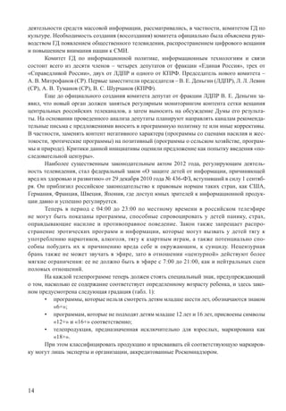 14
деятельности средств массовой информации, рассматривались, в частности, комитетом ГД по
культуре. Необходимость создания (воссоздания) комитета официально была объяснена руко-
водством ГД появлением общественного телевидения, распространением цифрового вещания
и повышением внимания нации к СМИ.
Комитет ГД по информационной политике, информационным технологиям и связи
состоит всего из десяти членов – четырех депутатов от фракции «Единая Россия», трех от
«Справедливой России», двух от ЛДПР и одного от КПРФ. Председатель нового комитета –
А. В. Митрофанов (СР). Первые заместители председателя – В. Е. Деньгин (ЛДПР), Л. Л. Левин
(СР), А. В. Туманов (СР), В. С. Шурчанов (КПРФ).
Еще до официального создания комитета депутат от фракции ЛДПР В. Е. Деньгин за-
явил, что новый орган должен заняться регулярным мониторингом контента сетки вещания
центральных российских телеканалов, а затем выносить на обсуждение Думы его результа-
ты. На основании проведенного анализа депутаты планируют направлять каналам рекоменда-
тельные письма с предложениями вносить в программную политику те или иные коррективы.
В частности, заменять контент негативного характера (программы со сценами насилия и жес-
токости, эротические программы) на позитивный (программы о сельском хозяйстве, програм-
мы и природе). Критики данной инициативы оценили предложение как попытку введения «по-
следовательной цензуры».
Наиболее существенным законодательным актом 2012 года, регулирующим деятель-
ность телевидения, стал федеральный закон «О защите детей от информации, причиняющей
вред их здоровью и развитию» от 29 декабря 2010 года № 436-ФЗ, вступивший в силу 1 сентяб-
ря. Он приблизил российское законодательство к правовым нормам таких стран, как США,
Германия, Франция, Швеция, Япония, где доступ юных зрителей к информационной продук-
ции давно и успешно регулируется.
Теперь в период с 04:00 до 23:00 по местному времени в российском телеэфире
не могут быть показаны программы, способные спровоцировать у детей панику, страх,
оправдывающие насилие и противоправное поведение. Закон также запрещает распро-
странение эротических программ и информации, которые могут вызвать у детей тягу к
употреблению наркотиков, алкоголя, тягу к азартным играм, а также потенциально спо-
собны побудить их к причинению вреда себе и окружающим, к суициду. Нецензурная
брань также не может звучать в эфире, зато в отношении «цензурной» действуют более
мягкие ограничения: ее не должно быть в эфире с 7:00 до 21:00, как и нейтральных сцен
половых отношений.
На каждой телепрограмме теперь должен стоять специальный знак, предупреждающий
о том, насколько ее содержание соответствует определенному возрасту ребенка, и здесь зако-
ном предусмотрена следующая градация (табл. 1):
программы, которые нельзя смотреть детям младше шести лет, обозначаются знаком•
«6+»;
программам, которые не подходят детям младше 12 лет и 16 лет, присвоены символы•
«12+» и «16+» соответственно;
телепродукция, предназначенная исключительно для взрослых, маркирована как•
«18+».
При этом классифицировать продукцию и присваивать ей соответствующую маркиров-
ку могут лишь эксперты и организации, аккредитованные Роскомнадзором.
 