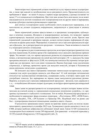 16
Знаки возрастных ограничений должны появляться в углу экрана в начале телепрограм-
мы, а также при каждом ее возобновлении после рекламного спота. Продолжительность его
пребывания в эфире – не менее 8 секунд с первого кадра программы, а размер составляет не
менее 5 % от площади всего изображения. При этом знак должен быть ясно виден: он не может
накладываться на логотип телеканала или телепрограммы или на другие знаки и маркировки,
включая субтитры и надписи разъясняющего характера.
Для анонса телепрограмм также необходимо иметь возрастную маркировку, а их
наполнение не должно содержать информацию, запрещенную к трансляции в дневное
время.
Знаки ограничений должны присутствовать и в программах телепрограмм, публикуе-
мых в печатных изданиях, Интернете и межпрограммных заставках, что позволяет заранее
сориентироваться, насколько допустимо демонстрировать этот контент детям. Притом знак
ограничений, указанный в программе передач, должен соответствовать информации об огра-
ничениях во время трансляции. Маркировать телеконтент могут как сами производители пере-
дач и фильмов, так и распространители продукции – телеканалы. Такая возможность имеется
и у операторов платного телевидения.
В то же время есть ряд телевизионных продуктов, на которые не распространяются столь
жесткие ограничения. В дневное время и без маркировки могут выходить программы прямого
эфира. Это связано с тем, что заранее предсказать развитие их содержания практически невоз-
можно, а автоматическое присвоение им самой жесткой категории «18 +», вынудило бы такие
программы выходить в эфир после 23:00, что неминуемо повлекло бы огромные потери ауди-
тории как для программ, так и для самих телеканалов. Именно благодаря этому исключению
сохранилось, к примеру, привычное время для выпусков новостей, которые в большинстве
своем наполнены «недетским» содержанием.
Не попадают под закон и программы «имеющие значительную историческую, художе-
ственную или иную культурную ценность для общества»8
. К этой категории потенциально
относятся все художественные кинофильмы, содержащие сцены, в которых герои курят или
употребляют алкоголь. Без маркировки на экраны также выпускаются рекламные ролики.
Впрочем, если речь идет о рекламе информационной продукции – фильмов, газет, журналов и
т. д., – то необходимо обозначать возраст аудитории, на которую ориентирован рекламируемый
товар.
Закон также не распространяется на телепрограммы, смотреть которые можно исклю-
чительно на платной основе и с применением специальных технических устройств, т. е. про-
граммы спутникового и кабельного телевидения. Тем не менее, Роскомнадзор предупредил о
необходимости маркировки эфира основных операторов – «Ростелеком», МТС, «НТВ-Плюс»,
«Акадо», «Билайн», ТТК, «ЭР-Телеком» и «Триколор ТВ». Подобный опыт на рынке уже
был – телепрограммы помечали специальными знаками в пакете «Акадо».
О результатах применения нового закона на практике можно судить по итогам медиа-
мониторинга, проведенного в сентябре 2012 года. Телевидение и радио оказались в числе тех
СМИ, которые наиболее добросовестно соблюдают новый закон. Среди 12 820 телеканалов и
телепрограмм было выявлено только 289 нарушений. Для сравнения – в печатной периодике у
14 150 изданий обнаружилось 3 014 нарушений (табл. 2).
8
ФЗ «О защите детей от информации, причиняющей вред их здоровью и развитию (с измене-
ниями на 28 июля 2012 года)». Гл. 1, ст. 1.
 