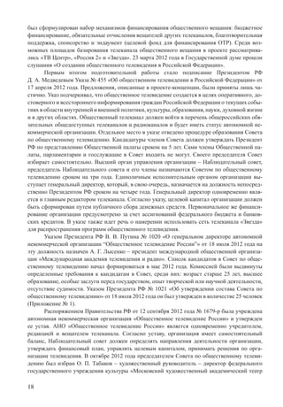 18
был сформулирован набор механизмов финансирования общественного вещания: бюджетное
финансирование, обязательные отчисления вещателей других телеканалов, благотворительная
поддержка, спонсорство и эндаумент (целевой фонд для финансирования ОТР). Среди воз-
можных площадок базирования телеканала общественного вещания в проекте рассматрива-
лись «ТВ Центр», «Россия 2» и «Звезда». 23 марта 2012 года в Государственной думе прошли
слушания «О создании общественного телевидения в Российской Федерации».
Первым итогом подготовительной работы стало подписание Президентом РФ
Д. А. Медведевым Указа № 455 «Об общественном телевидении в Российской Федерации» от
17 апреля 2012 года. Предложения, описанные в проекте-концепции, были приняты лишь ча-
стично. Указ подчеркивал, что общественное телевидение создается в целях оперативного, до-
стоверного и всестороннего информирования граждан Российской Федерации о текущих собы-
тиях в области внутренней и внешней политики, культуры, образования, науки, духовной жизни
и в других областях. Общественный телеканал должен войти в перечень общероссийских обя-
зательных общедоступных телеканалов и радиоканалов и будет иметь статус автономной не-
коммерческой организации. Отдельное место в указе отведено процедуре образования Совета
по общественному телевидению. Кандидатуры членов Совета должен утверждать Президент
РФ по представлению Общественной палаты сроком на 5 лет. Сами члены Общественной па-
латы, парламентарии и госслужащие в Совет входить не могут. Своего председателя Совет
избирает самостоятельно. Высший орган управления организации – Наблюдательный совет,
председатель Наблюдательного совета и его члены назначаются Советом по общественному
телевидению сроком на три года. Единоличным исполнительным органом организации вы-
ступает генеральный директор, который, в свою очередь, назначается на должность непосред-
ственно Президентом РФ сроком на четыре года. Генеральный директор одновременно явля-
ется и главным редактором телеканала. Согласно указу, целевой капитал организации должен
быть сформирован путем публичного сбора денежных средств. Первоначальное же финанси-
рование организации предусмотрено за счет ассигнований федерального бюджета и банков-
ских кредитов. В указе также идет речь о намерении использовать сеть телеканала «Звезда»
для распространения программ общественного телевидения.
Указом Президента РФ В. В. Путина № 1020 «О генеральном директоре автономной
некоммерческой организации “Общественное телевидение России”» от 18 июля 2012 года на
эту должность назначен А. Г. Лысенко – президент международной общественной организа-
ции «Международная академия телевидения и радио». Список кандидатов в Совет по обще-
ственному телевидению начал формироваться в мае 2012 года. Комиссией были выдвинуты
определенные требования к кандидатам в Совет, среди них: возраст старше 25 лет, высшее
образование, особые заслуги перед государством, опыт творческой или научной деятельности,
отсутствие судимости. Указом Президента РФ № 1021 «Об утверждении состава Совета по
общественному телевидению» от 18 июля 2012 года он был утвержден в количестве 25 человек
(Приложение № 1).
Распоряжением Правительства РФ от 12 сентября 2012 года № 1679-р была учреждена
автономная некоммерческая организация «Общественное телевидение России» и утвержден
ее устав. АНО «Общественное телевидение России» является одновременно учредителем,
редакцией и вещателем телеканала. Согласно уставу, организация имеет самостоятельный
баланс, Наблюдательный совет должен определять направления деятельности организации,
утверждать финансовый план, управлять целевым капиталом, принимать решения по орга-
низации телевидения. В октябре 2012 года председателем Совета по общественному телеви-
дению был избран О. П. Табаков – художественный руководитель – директор федерального
государственного учреждения культуры «Московский художественный академический театр
 