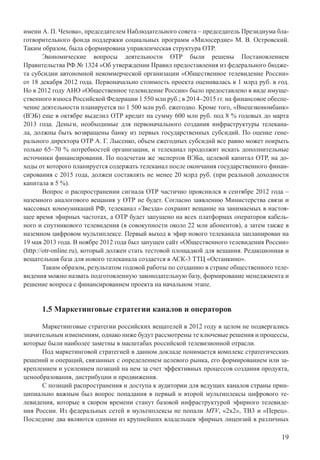 19
имени А. П. Чехова», председателем Наблюдательного совета – председатель Президиума бла-
готворительного фонда поддержки социальных программ «Милосердие» М. В. Островский.
Таким образом, была сформирована управленческая структура ОТР.
Экономические вопросы деятельности ОТР были решены Постановлением
Правительства РФ № 1324 «Об утверждении Правил предоставления из федерального бюдже-
та субсидии автономной некоммерческой организации «Общественное телевидение России»
от 18 декабря 2012 года. Первоначально стоимость проекта оценивалась в 1 млрд руб. в год.
Но в 2012 году АНО «Общественное телевидение России» было предоставлено в виде имуще-
ственного взноса Российской Федерации 1 550 млн руб.; в 2014–2015 гг. на финансовое обеспе-
чение деятельности планируется по 1 500 млн руб. ежегодно. Кроме того, «Внешэкономбанк»
(ВЭБ) еще в октябре выделил ОТР кредит на сумму 600 млн руб. под 8 % годовых до марта
2013 года. Деньги, необходимые для первоначального создания инфраструктуры телекана-
ла, должны быть возвращены банку из первых государственных субсидий. По оценке гене-
рального директора ОТР А. Г. Лысенко, объем ежегодных субсидий все равно может покрыть
только 65–70 % потребностей организации, и телеканал продолжит искать дополнительные
источники финансирования. По подсчетам же экспертов ВЭБа, целевой капитал ОТР, на до-
ходы от которого планируется содержать телеканал после окончания государственного финан-
сирования с 2015 года, должен составлять не менее 20 млрд руб. (при реальной доходности
капитала в 5 %).
Вопрос о распространении сигнала ОТР частично прояснился в сентябре 2012 года –
наземного аналогового вещания у ОТР не будет. Согласно заявлению Министерства связи и
массовых коммуникаций РФ, телеканал «Звезда» сохранит вещание на занимаемых в настоя-
щее время эфирных частотах, а ОТР будет запущено на всех платформах операторов кабель-
ного и спутникового телевидения (в совокупности около 22 млн абонентов), а затем также в
наземном цифровом мультиплексе. Первый выход в эфир нового телеканала запланирован на
19 мая 2013 года. В ноябре 2012 года был запущен сайт «Общественного телевидения России»
(http://otr-online.ru), который должен стать тестовой площадкой для вещания. Редакционная и
вещательная база для нового телеканала создается в АСК-3 ТТЦ «Останкино».
Таким образом, результатом годовой работы по созданию в стране общественного теле-
видения можно назвать подготовленную законодательную базу, формирование менеджмента и
решение вопроса с финансированием проекта на начальном этапе.
1.5 Маркетинговые стратегии каналов и операторов
Маркетинговые стратегии российских вещателей в 2012 году в целом не подвергались
значительным изменениям, однако ниже будут рассмотрены те ключевые решения и процессы,
которые были наиболее заметны в масштабах российской телевизионной отрасли.
Под маркетинговой стратегией в данном докладе понимается комплекс стратегических
решений и операций, связанных с определением целевого рынка, его формированием или за-
креплением и усилением позиций на нем за счет эффективных процессов создания продукта,
ценообразования, дистрибуции и продвижения.
С позиций распространения и доступа к аудитории для ведущих каналов страны прин-
ципиально важным был вопрос попадания в первый и второй мультиплексы цифрового те-
левидения, которые в скором времени станут базовой инфраструктурой эфирного телевиде-
ния России. Из федеральных сетей в мультиплексы не попали MTV, «2x2», ТВ3 и «Перец».
Последние два являются одними из крупнейших владельцев эфирных лицензий в различных
 
