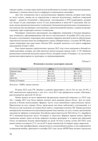 20
городах страны, и теперь перед ними встала необходимость в новых стратегических решениях,
связанных с поиском своего места в цифровом телевизионном ландшафте.
Для этих телеканалов, как и для региональных эфирных каналов, которые пока никак
не могут понять, каковы же их перспективы в третьем мультиплексе, наиболее очевидный
вариант – развитие отношений с кабельными, спутниковыми и IPTV-операторами, которые
(см. Раздел 2) уже охватывают почти 32 млн домохозяйств и около 60 % населения. Как по-
казал анализ рынков регионального телевидения, большинство региональных полновещатель-
ных каналов уже выстраивают долгосрочную стратегию развития именно с упором на распро-
странение через операторов платного телевидения.
Расширяют уникальное предложение для цифровых операторов и большие федераль-
ные телеканалы, зарезервировавшие себе места в мультиплексах. В декабре 2012 года для ка-
бельных и спутниковых операторов начал вещание в формате высокой четкости (обеспечивает
максимально высокое качество изображения и звука) «Первый канал», а холдинг ВГТРК пред-
ложил операторам еще один канал «Россия HD», который дополнил в его пакете цифровых
предложений «Спорт-1 HD».
Еще одним важным стратегическим трендом 2012 года стали изменения в базовой це-
левой аудитории, которые для себя наметили многие ведущие каналы (табл. 3, 19). Наиболее
радикальные изменения коснулись канала Disney, который сменил «Семерку» с ее достаточно
размытыми ориентирами и в аудитории, и в программировании.
Таблица 3.
Изменения в целевых аудиториях каналов
Канал 2011 г. 2012 г.
Первый канал Все 18+ Все 14-59
Россия Все 18+ Все 25+
ТНТ Все 6-54 Все 14-44
РЕН ТВ Все 25-54 Все 25-59
Disney (Семерка) Все 18-54 Все 6-44
Источник: АЦВИ, данные каналов.
В конце 2012 года СТС объявил о сужении ориентиров с «все 6–54» на «все 10–45», а
MTV окончательно определился с тем, что с лета 2013 года превратится в канал «Пятница»,
рассчитанный на зрителей 14–44 лет.
Новые каналы на месте привычных федеральных вещателей появились и в 2012 году.
Так 1 января 2012 года было первым полным днем вещания канала Disney. Для его руко-
водства в России использование эфирных частот стало важнейшим стратегическим шагом.
Практически во всех странах Disney представлен как канал кабельный и спутниковый, и в
России его уже несколько лет можно было найти у операторов платного ТВ. Однако реальные
коммерческие возможности на российском рынке пока связаны, по сути, только с рекламными
доходами на эфирном телевидении. Российское представительство Walt Disney Co. приобрело
49 % компании-владельца частот «Семерки» и запустило эфирную версию канала. Причем
изначально вещает канал на более широкую целевую аудиторию, в то время как кабельный
Disney по-прежнему больше ориентирован на детей. В итоге к концу сезона 2011/2012 доля
нового канала составила 2,3 %, что на 20 % выше показателей «Семерки» перед закрытием.
Еще одно преобразование, показательное и для российского рынка, и для современного
телевидения вообще, произошло в сентябре 2012 года, когда «ЮТВ Раша холдинг» разделила
 