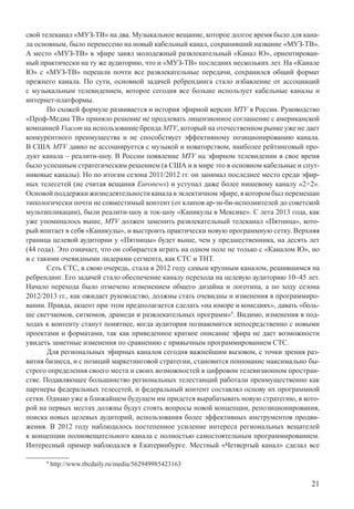 21
свой телеканал «МУЗ-ТВ» на два. Музыкальное вещание, которое долгое время было для кана-
ла основным, было перенесено на новый кабельный канал, сохранивший название «МУЗ-ТВ».
А место «МУЗ-ТВ» в эфире занял молодежный развлекательный «Канал Ю», ориентирован-
ный практически на ту же аудиторию, что и «МУЗ-ТВ» последних нескольких лет. На «Канале
Ю» с «МУЗ-ТВ» перешли почти все развлекательные передачи, сохранился общий формат
прежнего канала. По сути, основной задачей ребрендинга стало избавление от ассоциаций
с музыкальным телевидением, которое сегодня все больше использует кабельные каналы и
интернет-платформы.
По схожей формуле развивается и история эфирной версии MTV в России. Руководство
«Проф-Медиа ТВ» приняло решение не продлевать лицензионное соглашение с американской
компанией Viacom на использование бренда MTV, который на отечественном рынке уже не дает
конкурентного преимущества и не способствует эффективному позиционированию канала.
В США MTV давно не ассоциируется с музыкой и новаторством, наиболее рейтинговый про-
дукт канала – реалити-шоу. В России появление MTV на эфирном телевидении в свое время
было успешным стратегическим решением (в США и в мире это в основном кабельные и спут-
никовые каналы). Но по итогам сезона 2011/2012 гг. он занимал последнее место среди эфир-
ных телесетей (не считая вещания Euronews) и уступал даже более нишевому каналу «2×2».
Основой поддержки жизнедеятельности канала в эклектичном эфире, в котором был перемешан
типологически почти не совместимый контент (от клипов ар-эн-би-исполнителей до советской
мультипликации), были реалити-шоу и ток-шоу «Каникулы в Мексике». С лета 2013 года, как
уже упоминалось выше, MTV должен заменить развлекательный телеканал «Пятница», кото-
рый впитает в себя «Каникулы», и выстроить практически новую программную сетку. Верхняя
граница целевой аудитории у «Пятницы» будет выше, чем у предшественника, на десять лет
(44 года). Это означает, что он собирается играть на одном поле не только с «Каналом Ю», но
и с такими очевидными лидерами сегмента, как СТС и ТНТ.
Сеть СТС, в свою очередь, стала в 2012 году самым крупным каналом, решившимся на
ребрендинг. Его задачей стало обеспечение каналу перехода на целевую аудиторию 10–45 лет.
Начало перехода было отмечено изменением общего дизайна и логотипа, а по ходу сезона
2012/2013 гг., как ожидает руководство, должны стать очевидны и изменения в программиро-
вании. Правда, акцент при этом предполагается сделать «на юморе и комедиях», давать «боль-
ше скетчкомов, ситкомов, драмеди и развлекательных программ»9
. Видимо, изменения в под-
ходах к контенту станут понятнее, когда аудитория познакомится непосредственно с новыми
проектами и форматами, так как приведенное краткое описание эфира не дает возможности
увидеть заметные изменения по сравнению с привычным программированием СТС.
Для региональных эфирных каналов сегодня важнейшим вызовом, с точки зрения раз-
вития бизнеса, и с позиций маркетинговой стратегии, становится понимание максимально бы-
строго определения своего места и своих возможностей в цифровом телевизионном простран-
стве. Подавляющее большинство региональных телестанций работали преимущественно как
партнеры федеральных телесетей, и федеральный контент составлял основу их программной
сетки. Однако уже в ближайшем будущем им придется вырабатывать новую стратегию, в кото-
рой на первых местах должны будут стоять вопросы новой концепции, репозиционирования,
поиска новых целевых аудиторий, использования более эффективных инструментов продви-
жения. В 2012 году наблюдалось постепенное усиление интереса региональных вещателей
к концепции полновещательного канала с полностью самостоятельным программированием.
Интересный пример наблюдался в Екатеринбурге. Местный «Четвертый канал» сделал все
9
http://www.rbcdaily.ru/media/562949985423163
 