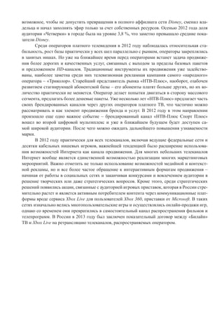возможное, чтобы не допустить превращения в полного аффилиата сети Disney, сменил вла-
дельца и начал заполнять эфир только за счет собственных ресурсов. Осенью 2012 года доля
аудитории «Четверки» в городе была на уровне 3,8 %, что заметно превышало средние пока-
затели Disney.
Среди операторов платного телевидения в 2012 году наблюдалась относительная ста-
бильность, рост базы практически у всех шел параллельно с рынком, операторы закреплялись
в занятых нишах. Но уже на ближайшее время перед операторами встанет задача продвиже-
ния более дорогих и качественных услуг, связанных с выходом за пределы базовых пакетов
и предложением HD-каналов. Традиционные инструменты их продвижения уже задейство-
ваны, наиболее заметна среди них телевизионная рекламная кампания самого «народного»
оператора – «Триколор». Старейший представитель рынка «НТВ-Плюс», наоборот, озабочен
развитием стагнирующей абонентской базы – его абоненты платят больше других, но их ко-
личество практически не меняется. Оператор делает попытки двигаться в сторону массового
сегмента, предлагать более дешевые пакеты. Уже несколько лет «НТВ-Плюс» предлагает часть
своих брендированных каналов через других операторов платного ТВ, что частично можно
рассматривать и как элемент продвижения бренда и услуг. В 2012 году в этом направлении
произошло еще одно важное событие – брендированный канал «НТВ-Плюс Спорт Плюс»
вошел во второй цифровой мультиплекс и уже в ближайшем будущем будет доступен са-
мой широкой аудитории. После чего можно ожидать дальнейшего повышения узнаваемости
марки.
В 2012 году практически для всех телеканалов, включая ведущие федеральные сети и
десятки кабельных нишевых игроков, важнейшей тенденцией было расширение использова-
ния возможностей Интернета как канала продвижения. Для многих небольших телеканалов
Интернет вообще является единственной возможностью реализации многих маркетинговых
мероприятий. Важно отметить не только использование возможностей медийной и контекст-
ной рекламы, но и все более частое обращение к интерактивным форматам продвижения –
начиная от работы в социальных сетях и заканчивая конкурсами и вовлечением аудитории в
решение творческих или даже стратегических вопросов. Кроме этого, среди стратегических
решений появились акции, связанные с аудиторией игровых приставок, которая в России стре-
мительно растет и является активным потребителем контента через коммуникационные плат-
формы вроде сервиса Xbox Live для пользователей Xbox 360, приставки от Microsoft. В таких
сетях изначально велись многопользовательские игры и осуществлялись онлайн-продажи игр,
однако со временем они превратились в самостоятельный канал распространения фильмов и
телепрограмм. В России в 2013 году был заключен показательный договор между «Билайн»
ТВ и Xbox Live на ретрансляцию телеканалов, распространяемых оператором.
 