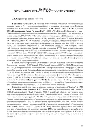 23
РАЗДЕЛ 2.
ЭКОНОМИКА ОТРАСЛИ: РОСТ ПОСЛЕ КРИЗИСА
2.1. Структура собственности
Бесплатное телевидение. В сегменте 20-ти эфирных бесплатных телеканалов феде-
рального уровня за 2012 год принципиальной перегруппировоки сил не произошло. Наиболее
значительная M&A-сделка коснулась холдинга «CTC Media, Inc» (СТСМ). Владелец
ЗАО «Национальная Медиа Группа» (НМГ) – ОАО «АБ «Россия» Ю. Ковальчука – через
ООО «Медиасет» стал единственным собственником «Telcrest Investments, Ltd», владеющей, в
свою очередь, 25,17 % СТСМ. «Telcrest Investments» была создана в 2011 году для формирова-
ния пула инвесторов, выкупивших акции СТСМ у Консорциума «Альфа-Групп» М. Фридмана
(«CTF Holdings, Ltd» и «CTF Consultancy, Ltd») за 1,07 млрд долл. «Медиасет» изначально был
в составе этого пула, а затем приобрел недостающие для полного контроля 27,88 % у «Itera
Media, Ltd» – дочернего предприятия «ITERA International Energy, LLC» И. Макарова. Сумма
этой сделки не разглашалась. Самым крупным акционером СТСМ пока остается шведская
«Modern Times Group, AB» (38,20 %). Рыночная капитализация СТСМ на текущий момент со-
ставляла 1 329 млн долл. (NASDAQ: СТСМ). В Совете директоров СТСМ теперь три места из
девяти принадлежат представителям «Telcrest Investments», т. е. опосредованно «Медиасету»
и, соответственно, «АБ “Россия”». Но здесь следует заметить, что сама НМГ пока формально
не имеет к СТСМ никакого отношения.
В целом, именно перспективы развития НМГ сегодня вызывают наибольший интерес.
При наличии у холдинга 25,00 % акций ОАО «Первый канал» и 68,00 % в ООО «Медиахолдинг
РЕН ТВ», его имущественные отношения с ОАО «Телерадиокомпании “Петербург”» («Пятый
канал») не до конца ясны. По данным Росстата, этим активом, прежде всего, через «ИК Аброс»
(22,43 %) все же владеет сам «АБ “Россия”», что не является исключительной ситуацией для
бизнес-структур Ю. Ковальчука. Также среди акционеров фигурируют ЗАО «Северсталь-
групп» (19,99 %), ОАО «Сургутнефтегаз» (19,99 %) и ООО «Волна» (18,30 %) – головная ор-
ганизация «Балтийской Медиа-группы» (БМГ). По данным же самой «Телерадиокомпании
«Петербург» (список аффилированных лиц на 30.06.2012) целых 72,42 % акций принадлежат
НМГ, но кто владеет оставшимися 27,58 % из того же списка непонятно.
Главной интригой, при этом, безусловно, являются отношения «АБ “Россия”» и НМГ
с ОАО «Газпром-Медиа Холдинг» (ГМХ). Еще в 2006 году контролируемое «АБ “Россия”»
ОАО «Согаз» приобрело у ОАО «Газпром» 75,00 % акций ЗАО «Лидер», получившего в до-
верительное управление крупный пакет акций ОАО «Газпромбанк». Позднее «Лидер» и НПФ
«Газфонд», также контролируемый «АБ “Россия”», стали и соучредителями «Газпромбанка».
Главная финансовая организация «Газпрома», в свою очередь, через ряд промежуточных бене-
фициаров контролирует ГМХ. На данный момент принято считать, что «АБ “Россия”» непо-
средственно мало участвует в управлении СМИ «Газпрома», в частности ОАО «Телекомпания
НТВ» и ОАО «ТНТ-Телесеть». Однако в 2012 году появились официальные заявления о
том, что «Газпромбанк» не исключает продажи ГМХ, как непрофильного для себя акти-
ва, и в качестве главного потенциального покупателя выступают структуры «АБ “Россия”».
Но пока официальная конфигурация рынка по-прежнему выглядит так, как указано в
таблице 4.
 