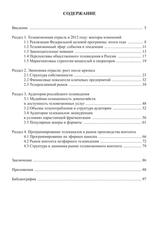 СОДЕРЖАНИЕ
Введение ................................................................................................................... 5
Раздел 1. Телевизионная отрасль в 2012 году: векторы изменений
1.1 Реализация Федеральной целевой программы: итоги года ................ 8
1.2 Телевизионный эфир: события и тенденции .......................................11
1.3 Законодательные новации .................................................................... 13
1.4 Перспективы общественного телевидения в России ........................ 17
1.5 Маркетинговые стратегии вещателей и операторов .......................... 19
Раздел 2. Экономика отрасли: рост после кризиса
2.1 Структура собственности ..................................................................... 23
2.2 Финансовые показатели ключевых предприятий .............................. 32
2.3 Телерекламный рынок .......................................................................... 39
Раздел 3. Аудитория российского телевидения
3.1 Медийная оснащенность домохозяйств
и доступность телевизионных услуг ......................................................... 48
3.2 Объемы телепотребления и структура аудитории ............................. 52
3.4 Аудитория телеканалов: конкуренция
в условиях нарастающей фрагментации .................................................. 56
3.5 Популярные жанры и форматы ........................................................... 61
Раздел 4. Программирование телеканалов и рынок производства контента
4.1 Программирование на эфирных каналах ............................................ 66
4.2 Рынок контента неэфирного телевидения .......................................... 72
4.3 Структура и динамика рынка телевизионного контента ................... 79
Заключение .............................................................................................................. 86
Приложения ............................................................................................................. 88
Библиография .......................................................................................................... 97
 