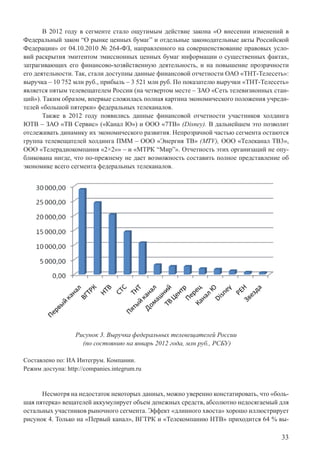 33
В 2012 году в сегменте стало ощутимым действие закона «О внесении изменений в
Федеральный закон “О рынке ценных бумаг” и отдельные законодательные акты Российской
Федерации» от 04.10.2010 № 264-ФЗ, направленного на совершенствование правовых усло-
вий раскрытия эмитентом эмиссионных ценных бумаг информации о существенных фактах,
затрагивающих его финансово-хозяйственную деятельность, и на повышение прозрачности
его деятельности. Так, стали доступны данные финансовой отчетности ОАО «ТНТ-Телесеть»:
выручка – 10 752 млн руб., прибыль – 3 521 млн руб. По показателю выручки «ТНТ-Телесеть»
является пятым телевещателем России (на четвертом месте – ЗАО «Сеть телевизионных стан-
ций»). Таким образом, впервые сложилась полная картина экономического положения учреди-
телей «большой пятерки» федеральных телеканалов.
Также в 2012 году появились данные финансовой отчетности участников холдинга
ЮТВ – ЗАО «ТВ Сервис» («Канал Ю») и ООО «7ТВ» (Disney). В дальнейшем это позволит
отслеживать динамику их экономического развития. Непрозрачной частью сегмента остаются
группа телевещателей холдинга ПММ – ООО «Энергия ТВ» (MTV), ООО «Телеканал ТВ3»,
ООО «Телерадиокомпания «2×2»» – и «МТРК “Мир”». Отчетность этих организаций не опу-
бликована нигде, что по-прежнему не дает возможность составить полное представление об
экономике всего сегмента федеральных телеканалов.
Рисунок 3. Выручка федеральных телевещателей России
(по состоянию на январь 2012 года, млн руб., РСБУ)
Составлено по: ИА Интегрум. Компании.
Режим доступа: http://companies.integrum.ru
Несмотря на недостаток некоторых данных, можно уверенно констатировать, что «боль-
шая пятерка» вещателей аккумулирует объем денежных средств, абсолютно недосягаемый для
остальных участников рыночного сегмента. Эффект «длинного хвоста» хорошо иллюстрирует
рисунок 4. Только на «Первый канал», ВГТРК и «Телекомпанию НТВ» приходится 64 % вы-
 