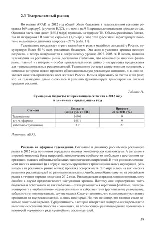 39
2.3 Телерекламный рынок
По оценке АКАР, за 2012 год общий объем бюджетов в телерекламном сегменте со-
ставил 169 млрд руб. (с учетом НДС), что почти на 9 % превысило показатели прошлого года.
Основная часть этих денег (165,1 млрд) пришлась на эфирное ТВ. Объемы рекламных бюдже-
тов на неэфирном ТВ заметно скромнее (3,9 млрд), зато этот субсегмент характеризует поис-
тине выдающаяся динамика прироста – 27 % (табл. 11).
Телевидение продолжает играть важнейшую роль в медийном ландшафте России, ак-
кумулируя более 48 % всех рекламных бюджетов. Эта доля в условиях кризиса немного
подросла, и теперь возвращается к докризисному уровню 2007–2008 гг. В целом, позиции
телевидения на рекламном рынке достаточно стабильны, что объясняется многими факто-
рами, главный из которых – особая привлекательность данного инструмента продвижения
для транснациональных рекламодателей. Телевидение остается единственным носителем, с
помощью которого можно провести общенациональную рекламную кампанию, т. к. оно по-
зволяет охватить практически всех жителей России. Нельзя сбрасывать со счетов и тот факт,
что на телевидении давно сложилась и успешно функционирует транспарентная система
продажи рекламы.
Таблица 11.
Суммарные бюджеты телерекламного сегмента в 2012 году
и динамика к предыдущему году
Сегмент
Бюджеты
(млрд руб. с НДС)
Прирост
2012/2011 (%)
Телевидение 169.0 9
в т. ч. эфирное 165.1 9
кабельно-спутниковое 3.9 27
Источник: АКАР.
Реклама на эфирном телевидении. Состояние и динамику российского рекламного
рынка в 2012 году во многом определяла мировая экономическая конъюнктура. А ситуация в
мировой экономике была непростой, экономическое сообщество пребывало в постоянном на-
пряжении, пытаясь избежать глобальных экономических потрясений. В этих условиях менедж-
мент многих компаний (и в первую очередь крупнейших транснациональных корпораций, роль
которых на рекламном рынке велика) проявлял осторожность. Это отразилось на тактических
решениях рекламодателей по размещению рекламы, что было особенно заметно на российском
рынке в течение первого полугодия 2012 года. Рекламодатели старались минимизировать цену
ошибки в случае предполагаемого наступления кризиса. Поэтому они «придержали» часть
бюджетов и действовали не так глобально – стали размещаться короткими флайтами, экспери-
ментировать с «небольшими» медиасегментами и субсегментами (региональное размещение,
кабельно-спутниковые каналы, другие медиа). Следует заметить, что вышеописанную тактику
применяли не все рекламодатели, а лишь некоторые. Но, тем не менее, это явление стало до-
вольно заметным на рынке. Турбулентность, о которой говорят все эксперты, когда речь идет о
нынешнем состоянии общества и экономики, на телевизонном рекламном рынке проявилась в
некоторой нервозности ряда крупнейших рекламодателей.
 