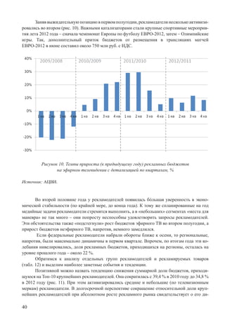 40
Заняв выжидательную позицию в первом полугодии, рекламодатели несколько активизи-
ровались во втором (рис. 10). Важными катализаторами стали крупные спортивные мероприя-
тия лета 2012 года – сначала чемпионат Европы по футболу ЕВРО-2012, затем – Олимпийские
игры. Так, дополнительный приток бюджетов от размещения в трансляциях матчей
ЕВРО-2012 в июне составил около 750 млн руб. с НДС.
Рисунок 10. Темпы прироста (к предыдущему году) рекламных бюджетов
на эфирном телевидении с детализацией по кварталам, %
Источник: АЦВИ.
Во второй половине года у рекламодателей появилась бόльшая уверенность в эконо-
мической стабильности (по крайней мере, до конца года). К тому же спланированные на год
медийные задачи рекламодатели стремятся выполнить, а в «небольших» сегментах «места для
маневра» не так много – они попросту неспособны удовлетворить запросы рекламодателей.
Эти обстоятельства также «подстегнули» рост бюджетов эфирного ТВ во втором полугодии, а
прирост бюджетов неэфирного ТВ, напротив, немного замедлился.
Если федеральные рекламодатели набрали обороты ближе к осени, то региональные,
напротив, были максимально динамичны в первом квартале. Впрочем, по итогам года эти ко-
лебания нивелировались, доля рекламных бюджетов, приходящихся на регионы, осталась на
уровне прошлого года – около 22 %.
Обратимся к анализу отдельных групп рекламодателей и рекламируемых товаров
(табл. 12) и выделим наиболее заметные события и тенденции.
Позитивной можно назвать тенденцию снижения суммарной доли бюджетов, приходя-
щуюся на Топ-10 крупнейших рекламодателей. Она сократилась с 39,4 % в 2010 году до 34,8 %
в 2012 году (рис. 11). При этом активизировались средние и небольшие (по телевизионным
меркам) рекламодатели. В долгосрочной перспективе сокращение относительной доли круп-
нейших рекламодателей при абсолютном росте рекламного рынка свидетельствует о его ди-
 