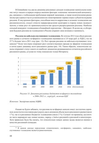 44
В ближайшие год-два на динамику рекламных доходов телевидения значительное влия-
ние могут оказать в первую очередь внешние факторы: изменение экономической конъюнкту-
ры, связанное с глобальными проблемами мировой экономики, а также политическими риска-
ми внутри страны в части установления или лимитирования «правил игры» субъектов на рынке
рекламы. К внутренним факторам, способным внести коррективы в позиции телевидения как
рекламоносителя, следует отнести перераспределение аудитории в сторону новых медиасег-
ментов, а также рост их привлекательности как средств распространения рекламы. Наиболее
сильный конкурент телевидения в ближайшей перспективе – Интернет. В целом же, в обозри-
мом будущем реклама на телевидении в России сохранит свои позиции и значимость.
Реклама на кабельно-спутниковом телевидении. По итогам 2012 года объем реклам-
ного рынка в сегменте неэфирного телевидения оценивается в 3,9 млрд руб. (с НДС), что на
27 % больше чем в 2011 году (рис. 13). Рост продаж рекламы на кабельно-спутниковых теле-
каналах10
более чем втрое опережает рост соответствующих продаж на эфирном телевидении
и почти вдвое динамику всего рекламного рынка (рис. 14). Таким образом, тематические ка-
налы сохраняют статус одного из наиболее динамично развивающихся сегментов российского
рекламного рынка, уступая по этому показателю только Интернету.
Рисунок 13. Динамика рекламных бюджетов неэфирного телевидения
в 2006–2012 гг., млрд руб., включая НДС
Источник: Экспертная оценка АЦВИ.
Однако не будем забывать, что реклама на неэфирных каналах имеет достаточно скром-
ную долю (хотя и постоянно растущую), как в денежном объеме всего рекламного рынка (около
1 %), так и в рекламных бюджетах телевидения (около 2 %). Сегмент по-прежнему достаточ-
но часто маркируют как «новое медиа», наряду с Indoor-рекламой и рекламой в кинотеатрах.
Хотя правильно было бы сказать, что относительно новым данное медиа является именно в
качестве рекламной площадки.
10
В данном докладе определения «тематическое», «неэфирное», «нишевое», «кабельно-
спутниковое» телевидение являются равнозначными.
 
