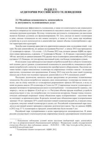48
РАЗДЕЛ 3.
АУДИТОРИЯ РОССИЙСКОГО ТЕЛЕВИДЕНИЯ
3.1 Медийная оснащенность домохозяйств
и доступность телевизионных услуг
Коммерческая эффективность телевидения, а также его влиятельность как социального
института опираются на технические возможности массового охвата и взаимодействия с раз-
личными группами аудитории. Поэтому техническая доступность телевидения для населения
является базовым условием его функционирования. От того, сколько (и каких) телевизоров
в доме, сколько телеканалов на них можно смотреть, а также от того, какие еще медийные
устройства и услуги используются в домохозяйствах зависят объемы телепотребления и дру-
гие характеристики аудитории.
Хотя бы один телевизор давно уже есть практически в каждом доме, а в половине семей – и не
один. На одно домохозяйство, по данным исследования Росстата11
, к началу 2012 года приходилось
1,5 телевизора (в городах – 1,6, в селах – 1,3). В конце 2012 года, согласно данным АЦВИ, на город-
скую семью приходилось, в среднем, 1,7 телевизора (в Москве – 2). В городах с населением свыше
100тыс.жителей,поданнымкомпанииTNS,среднеечислотелевизороввдомохозяйствахв2012году
составило 1,9. Очевидно, что чем крупнее населенный пункт, тем больше телевизоров в семьях.
В последние годы наблюдается настоящий потребительский бум в области телевизион-
ной техники: растет уровень телевизионной оснащенности домохозяйств, повышаются требо-
вания потребителей к качеству и возможностям приобретаемого оборудования. Население ак-
тивно меняет старые кинескопные телевизоры на современные «тонкие» панели – на жидких
кристаллах, плазменные или проекционные. К концу 2012 года хотя бы один такой телевизор
имелся уже в более чем половине городских домохозяйств и в 70 % московских семей12
.
Последнее десятилетие оказалось весьма продуктивно на различные телевизионные
технологии. Не успели потребители заменить свои «кинескопные» телевизоры на тонкие «па-
нели», как на смену панелям со «стандартным разрешением» пришли HD-панели, а вслед за
ними на рынок вышли 3D-телевизоры и Connected TV. Современные модели телевизоров от-
крывают возможности принципиально иного телепотребления – «телевидения без границ», «по
запросу», «вслед за эфиром» (Catch up) и т. п. Растущие объемы продаж подобных устройств
свидетельствуют о том, что потребителям эти технологии интересны. Однако темпы техноло-
гических инноваций опережают темпы обновления парка телеприемников – население явно
не поспевает за производителями. В среднем, полный цикл обновления парка телеприемников
занимает 10 лет: примерно 10 % семей покупают новый телевизор каждый год, и каждая семья,
в среднем, покупает новый телевизор раз в десять лет. Российский телевизионный парк нахо-
дится в настоящий момент примерно в середине десятилетнего цикла. Так, по данным АЦВИ,
в 2012 году 57 % телевизоров в городских домохозяйствах были моложе 5 лет.
Российский парк телеприемников в целом характеризуется неоднородностью. В домах
россиян сосуществуют и используются как современные модели с расширенными техническими
11
Комплексное наблюдение условий жизни населения (выборочный опрос домохозяйств
(10 тыс.) на репрезентативной общенациональной выборке) / Федеральная служба государственной
статистики (Росстат). Дата публикации данных – 28.04.2012. – URL: http://www.gks.ru/free_doc/new_
site/KOUZ/survey0/index.html
12
Телевидение глазами телезрителей / АЦВИ. 2012.
 