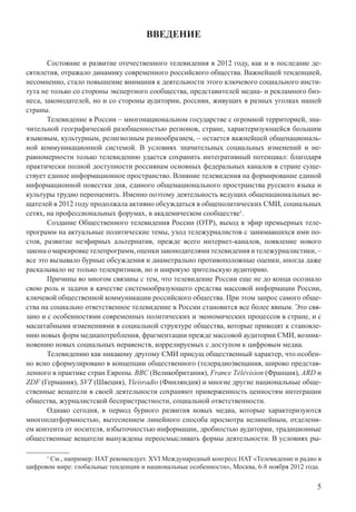 5
ВВЕДЕНИЕ
Состояние и развитие отечественного телевидения в 2012 году, как и в последние де-
сятилетия, отражало динамику современного российского общества. Важнейшей тенденцией,
несомненно, стало повышение внимания к деятельности этого ключевого социального инсти-
тута не только со стороны экспертного сообщества, представителей медиа- и рекламного биз-
неса, законодателей, но и со стороны аудитории, россиян, живущих в разных уголках нашей
страны.
Телевидение в России – многонациональном государстве с огромной территорией, зна-
чительной географической разобщенностью регионов, стране, характеризующейся большим
языковым, культурным, религиозным разнообразием, – остается важнейшей общенациональ-
ной коммуникационной системой. В условиях значительных социальных изменений и не-
равномерности только телевидению удается сохранить интегративный потенциал: благодаря
практически полной доступности россиянам основных федеральных каналов в стране суще-
ствует единое информационное пространство. Влияние телевидения на формирование единой
информационной повестки дня, единого общенационального пространства русского языка и
культуры трудно переоценить. Именно поэтому деятельность ведущих общенациональных ве-
щателей в 2012 году продолжала активно обсуждаться в общеполитических СМИ, социальных
сетях, на профессиональных форумах, в академическом сообществе1
.
Создание Общественного телевидения России (ОТР), выход в эфир премьерных теле-
программ на актуальные политические темы, уход тележурналистов с занимавшихся ими по-
стов, развитие неэфирных альтернатив, прежде всего интернет-каналов, появление нового
закона о маркировке телепрограмм, оценки законодателями телевидения и тележурналистики, –
все это вызывало бурные обсуждения и диаметрально противоположные оценки, иногда даже
раскалывало не только телекритиков, но и широкую зрительскую аудиторию.
Причины во многом связаны с тем, что телевидение России еще не до конца осознало
свою роль и задачи в качестве системообразующего средства массовой информации России,
ключевой общественной коммуникации российского общества. При этом запрос самого обще-
ства на социально ответственное телевидение в России становится все более явным. Это свя-
зано и с особенностями современных политических и экономических процессов в стране, и с
масштабными изменениями в социальной структуре общества, которые приводят к становле-
нию новых форм медиапотребления, фрагментации прежде массовой аудитории СМИ, возник-
новению новых социальных неравенств, коррелируемых с доступом к цифровым медиа.
Телевидению как никакому другому СМИ присущ общественный характер, что особен-
но ясно сформулировано в концепции общественного (телерадио)вещания, широко представ-
ленного в практике стран Европы. BBC (Великобритания), France Télévision (Франция), ARD и
ZDF (Германия), SVT (Швеция), Yleisradio (Финляндия) и многие другие национальные обще-
ственные вещатели в своей деятельности сохраняют приверженность ценностям интеграции
общества, журналистской беспристрастности, социальной ответственности.
Однако сегодня, в период бурного развития новых медиа, которые характеризуются
многоплатформностью, вытеснением линейного способа просмотра нелинейным, отделени-
ем контента от носителя, избыточностью информации, дробностью аудитории, традиционные
общественные вещатели вынуждены переосмысливать формы деятельности. В условиях ры-
1
См., например: НАТ рекомендует. XVI Международный конгресс НАТ «Телевидение и радио в
цифровом мире: глобальные тенденции и национальные особенности», Москва, 6-8 ноября 2012 года.
 