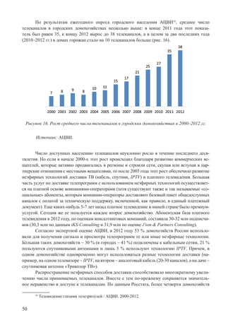 50
По результатам ежегодного опроса городского населения АЦВИ16
, среднее число
телеканалов в городских домохозяйствах несколько выше: в конце 2011 года этот показа-
тель был равен 35, к концу 2012 вырос до 38 телеканалов, а в целом за два последних года
(2010–2012 гг.) в домах горожан стало на 10 телеканалов больше (рис. 16).
Рисунок 16. Рост среднего числа телеканалов в городских домохозяйствах в 2000–2012 гг.
Источник: АЦВИ.
Число доступных населению телеканалов неуклонно росло в течение последнего деся-
тилетия. Но если в начале 2000-х этот рост происходил благодаря развитию коммерческих ве-
щателей, которые активно продвигались в регионы и строили сети, скупая или вступая в пар-
тнерские отношения с местными вещателями, то после 2005 года этот рост обеспечило развитие
неэфирных технологий доставки ТВ (кабель, спутник, IPTV) и платного телевидения. Большая
часть услуг по доставке телепрограмм с использованием неэфирных технологий осуществляет-
ся на платной основе компаниями-операторами (хотя существуют также и так называемые «со-
циальные» абоненты, которым компании-операторы доставляют базовый пакет общедоступных
каналов с оплатой за техническую поддержку, включенной, как правило, в единый платежный
документ). Еще каких-нибудь 5-7 лет назад платное телевидение в нашей стране было премиум-
услугой. Сегодня же ее пользуется каждое второе домохозяйство. Абонентская база платного
телевидения в 2012 году, по оценкам консалтинговых компаний, составила 30-32 млн подписчи-
ков (30,3 млн по данным iKS-Consulting и 31,9 млн по оценке J’son & Partners Consulting).
Согласно экспертной оценке АЦВИ, в 2012 году 53 % домохозяйств России использо-
вали для получения сигнала и просмотра телепрограмм те или иные неэфирные технологии.
Бόльшая таких домохозяйств – 30 % (в городах – 41 %) подключены к кабельным сетям, 21 %
пользуются спутниковыми антеннами и лишь 5 % используют технологию IPTV. Причем, в
одном домохозяйстве одновременно могут использоваться разные технологии доставки (на-
пример, на одном телевизоре – IPTV, на втором – аналоговый кабель (20-30 каналов), а на даче –
спутниковая антенна «Триколор ТВ»).
Распространение неэфирных способов доставки способствовало многократному увели-
чению числа принимаемых телеканалов. Вместе с тем по-прежнему сохраняется значитель-
ное неравенство в доступе к телеканалам. По данным Росстата, более четверти домохозяйств
16
Телевидение глазами телезрителей / АЦВИ. 2000-2012.
 