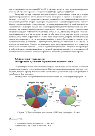 56
ные и юмористические передачи (36 % и 33 % соответственно), а также мультипликационные
фильмы (28 %) и телесериалы – отечественные (23 %) и зарубежные (21 %)21
.
Таким образом, при стабильно высоком интересе к телевидению в целом, часть телепо-
требления происходит на других технологических платформах и экранах (в Интернете, на мо-
бильных гаджетах). И это характерно прежде всего для наиболее востребованной рекламодателя-
ми молодой аудитории, которой в аудитории традиционного телевидения сравнительно немного.
Однако этот «нелинейный» телепросмотр не учитывается существующей системой измерения, не
«добавляется» к аудитории каналов и не монетизируется как аудитория телеканала (а если и мо-
нетизируется, то как интернет-аудитория – например, на специально созданных телевещателями
интернет-площадках (videomore.ru, tnt-online.ru, now.ru. и т. п.). Поскольку измерений «отложен-
ного» просмотра не ведется, насколько велики его объемы (и, соответственно, потери аудитории
телеканалами) сказать затруднительно. Можно лишь предположить, опираясь на опыт стран, где
такие измерения ведутся, что его доля в общем объеме телепотребления даже на развитых теле-
коммуникационных рынках (США, Великобритания, Франция) не превышает 10 %22
. Но это – в
среднем, по аудитории. Логично предположить, что в молодежных группах этот показатель
может быть значительно выше. С каждым годом адаптация системы измерения телеаудитории
к цифровой среде становится все более актуальной и насущной задачей, для решения которой
необходимы согласованные и консолидированные решения и усилия всей медиаотрасли.
3.3 Аудитория телеканалов:
конкуренция в условиях нарастающей фрагментации
На фоне нарастающей конкуренции со стороны новых медиа, более жесткой становится
конкуренция на самом телевизионном рынке. Высокие темпы проникновения платного теле-
видения, ведущие к росту многоканальных домохозяйств, ужесточают борьбу за аудиторию и
углубляют ее фрагментацию.
Распределение телеаудитории между телеканалами в 2012 году отражает рисунок 19.
Рисунок 19. Доли аудитории телеканалов в 2012 году (Аудитория: Все 4+)
Источник: TNS.
21
Телевидение глазами телезрителей / АЦВИ. 2012.
22
Mediametrie «One TV Year in the World», 2011.
 