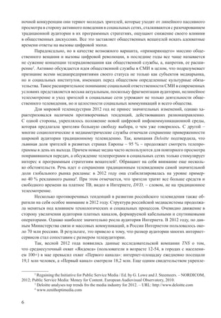 6
ночной конкуренции они теряют молодых зрителей, которые уходят от линейного пассивного
просмотра в сторону активного поведения в социальных сетях, сталкиваются с разочарованием
традиционной аудитории в их программных стратегиях, ощущают снижение своего влияния
в общественных дискуссиях. Все это заставляет общественных вещателей искать адекватные
времени ответы на вызовы цифровой эпохи.
Парадоксально, но в качестве возможного варианта, «примиряющего» миссию обще-
ственного вещания и вызовы цифровой революции, в последние годы все чаще называется
не сужение концепции телерадиовещания как общественной службы, а, напротив, ее расши-
рение2
. Активно обсуждается идея общественной службы в СМИ в целом, что подразумевает
признание всеми медиапредприятиями своего статуса не только как субъектов медиарынка,
но и социальных институтов, имеющих перед обществом определенные культурные обяза-
тельства. Такое расширительное понимание социальной ответственности СМИ в современных
условиях представляется весьма актуальным, поскольку фрагментация аудитории, нелинейное
телесмотрение и уход зрителей в социальные сети угрожают не только деятельности обще-
ственного телевидения, но и целостности социальных коммуникаций и всего общества.
Для мировой телеиндустрии 2012 год не принес значительных изменений, однако ха-
рактеризовался наличием противоречивых тенденций, действовавших разнонаправленно.
С одной стороны, укреплялось положение новой цифровой инфокоммуникационной среды,
которая предлагала зрителям большую свободу выбора, о чем уже говорилось. С другой –
многие социологические и медиаметрические службы отмечали сохранение приверженности
широкой аудитории традиционному телевидению. Так, компания Deloitte подтвердила, что
львиная доля зрителей в развитых странах Европы – 95 % – продолжает смотреть телепро-
граммы в день их выхода. Причем новые медиа часто используются для повторного просмотра
понравившихся передач, а обсуждение телепрограмм в социальных сетях только стимулирует
интерес к программным стратегиям вещателей3
. Обращают на себя внимание еще несколь-
ко обстоятельств. Речь идет о сохранении традиционным телевидением самой значительной
доли глобального рынка рекламы: в 2012 году она стабилизировалась на уровне пример-
но 40 % рекламного рынка4
. При этом отмечается, что зрители тратят все больше средств и
свободного времени на платное ТВ, видео в Интернете, DVD, – словом, не на традиционное
телесмотрение.
Несколько противоречивых тенденций в развитии российского телевидения также об-
ратили на себя особое внимание в 2012 году. Структура российской медиасистемы продолжа-
ла меняться под влиянием технологических и социальных процессов. Очевидно движение в
сторону увеличения аудитории платных каналов, формируемой кабельными и спутниковыми
операторами. Однако наиболее значительно росла аудитория Интернета. В 2012 году, по дан-
ным Министерства связи и массовых коммуникаций, в России Интернетом пользовалось око-
ло 70 млн россиян. В результате, это привело к тому, что размер аудитории многих интернет-
сервисов стал сопоставим с размером телеаудитории.
Так, весной 2012 года появились данные исследовательской компании TNS о том,
что среднесуточный охват «Яндекса» (пользователи в возрасте 12-54, в городах с населени-
ем 100+) в мае превысил охват «Первого канала»: интернет-площадку ежедневно посещали
19,1 млн человек, а «Первый канал» смотрели 18,2 млн. Еще одним свидетельством укрепле-
2
Regaining the Initiative for Public Service Media / Ed. by G. Lowe and J. Steemeers. – NORDICOM,
2012; Public Service Media: Money for Content. European Audiovisual Observatory, 2010.
3
Deloitte analyses top trends fro the media industry for 2012. – URL: http://www.deloitte.com
4
www.zenithoptimedia.com
 