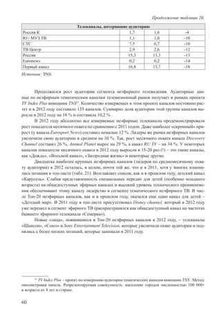 60
Телеканалы, потерявшие аудиторию
Россия К 1,7 1,6 -4
Ю / МУЗ ТВ 1,1 1,0 -10
СТС 7,5 6,7 -10
ТВ Центр 2,9 2,6 -12
Россия 15,3 13,3 -13
Euronews 0,2 0,2 -14
Первый канал 16,8 13,7 -18
Источник: TNS.
Продолжился рост аудитории сегмента неэфирного телевидения. Аудиторные дан-
ные по неэфирным тематическим каналам телевизионный рынок получает в рамках проекта
TV Index Plus компании TNS23
. Количество измеряемых в этом проекте каналов постоянно рас-
тет и в 2012 году составило 135 каналов. Суммарно доля аудитории этой группы каналов вы-
росла в 2012 году на 18 % и составила 10,2 % .
В 2012 году абсолютно все измеряемые неэфирные телеканалы продемонстрировали
рост показателя месячного охвата по сравнению с 2011 годом. Даже наиболее «скромный» при-
рост (у канала Eurosport News) составил немалые 12 %. Лидеры же рынка неэфирных каналов
увеличили свою аудиторию в среднем на 30 %. Так, рост месячного охвата канала Discovery
Channel составил 26 %, Animal Planet вырос на 29 %, а канал RU TV – на 34 %. У некоторых
каналов показатели месячного охвата в 2012 году выросли в 15-20 раз (!) – это такие каналы,
как «Дождь», «Восьмой канал», «Загородная жизнь» и некоторые другие.
Двадцатка наиболее крупных неэфирных каналов (лидеров по среднемесячному охва-
ту аудитории) в 2012 осталась, в целом, почти той же, что и в 2011, хотя у многих измени-
лись позиции в топ-листе (табл. 21). Возглавляет список, как и в прошлом году, детский канал
«Карусель». Слабая представленность специальных передач для детей (особенно младшего
возраста) на общедоступных эфирных каналах и высокий уровень технического проникнове-
ния обеспечивают этому каналу лидерство в сегменте тематического неэфирного ТВ. В чис-
ле Топ-20 неэфирных каналов, как и в прошлом году, оказался еще один канал для детей –
«Детский мир». В 2011 году в топ-листе присутствовал Disney channel, который в 2012 году
уже перешел в сегмент эфирного ТВ (распространялся как общедоступный канал на частотах
бывшего эфирного телеканала «Семерка»).
Новые «лица», появившиеся в Топ-20 неэфирных каналов в 2012 году, – телеканалы
«Шансон», «Союз» и Sony Entertainment Television, которые увеличили охват аудитории и под-
нялись с более низких позиций, которые занимали в 2011 году.
23
TV Index Plus – проект по измерению аудитории тематических каналов компании TNS . Метод:
пиплметровая панель. Репрезентируемая совокупность: население городов численностью 100 000+
в возрасте от 4 лет и старше.
Продолжение таблицы 20.
 