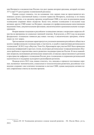 ния Интернета в медиасистеме России стал рост рынка интернет-рекламы, который составил
35 % (при 9 % роста рынка телевизионной рекламы).
Однако следует помнить, что на основании этих данных пока не представляется воз-
можным сделать однозначный вывод о полном торжестве Интернета, поскольку и по охвату
населения России, и по среднему времени потребления СМИ, и по доле на рекламном рынке
телевидение сохраняет явное лидерство. Более того, именно телевидение в последние годы
активнее других СМИ влияет на Интернет, насыщая его профессиональными качественными
видеоновостями, документальными фильмами, аналитическими и развлекательными телепро-
граммами.
Вторая важная тенденция в российском телевидении связана с возросшим запросом об-
щества на программы по социально значимой тематике. В результате, в 2012 году на ведущих
федеральных телеканалах появился ряд новых ток-шоу и аналитических программ, отвеча-
ющих на этот запрос.
Третья важная тенденция характеризуется усилением внимания российского общества в
целом и профессионалов телеиндустрии, в частности, к судьбе и перспективам регионального
телевидения5
. В 2012 году в Якутске, Улан-Удэ, Красноярске при участии НАТ было проведено
несколько конференций и круглых столов, на которых региональные телерадиокомпании обсу-
дили проблемы и перспективы своего развития в медиапространстве России. В числе важней-
ших вопросов, волновавших региональных вещателей, оставалась представленность регионов
в пространстве цифрового телевидения России, роль телевидения в сохранении региональной
идентичности и поддержке культурного разнообразия регионов.
Подводя итоги 2012 года, можно отметить, что, находясь в процессе постоянных пере-
мен, вызванных экономическим, социальным и технологическим развитием, российское теле-
видение сохраняет свое ключевое положение в системе СМИ, однако вынуждено активно ис-
кать современные ответы на вызовы времени.
5
Ершов Ю. М. Телевидение регионов в поиске моделей развития. – М.: Изд-во Моск. ун-та,
2012.
 