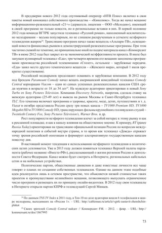 73
В преддверии нового 2012 года спутниковый оператор «НТВ Плюс» включил в свои
пакеты новый киноканал собственного производства – «Кинолюкс». Тогда же начал вещание
информационно-развлекательный «21+» (держатель лицензии – ООО «Мелодия»), имеющий
в своей программе не только новости, но и региональные вставки в них. В первой половине
2012 года команда ВГТРК запустила телеканал «Русский роман», наполненный исключитель-
но мелодрамами – весьма популярным, но не слишком раскрученным в сегменте неэфирного
телевидения жанром24
. Трансляцию программ начал также вещатель «Альпари-ТВ», освещаю-
щий новости финансовых рынков и демонстрирующий развлекательные программы. При этом
частично схожий по тематике, но принципиально иной по подаче материала канал «Коммерсант
ТВ» в июне 2012 года был закрыт из-за экономической неэффективности проекта. В июле был
запущен кулинарный телеканал «Еда»; три четверти времени его вещания заполнены програм-
мами производства российской телекомпании «Столет», остальное – зарубежные передачи.
«Еда» занял место другого тематического вещателя – «Женского мира», который 1 июля пре-
кратил существование.
Российский медиарынок продолжают осваивать и зарубежные компании. В 2012 году
под брендом Paramount Comedy начал вещать американский комедийный телеканал Comedy
Central корпорации Viacom – один из самых успешных развлекательных каналов США сре-
ди мужчин в возрасте от 18 до 34 лет25
. На мужскую аудиторию ориентирован и новый Sony
Turbo от Sony Pictures Television. Компания Discovery Networks, напротив, сделала ставку на
женскую аудиторию (25-49 лет) и вывела на рынок Москвы и Санкт-Петербурга телеканал
TLC. Его тематика включает программы о здоровье, красоте, моде, детях, путешествиях и т. д.
Viasat в октябре представила России сразу три новых канала – TV1000 Premium HD, TV1000
Megahit HD и TV1000 Comedy HD, транслирующих фильмы крупнейших голливудских студий –
Twentieth Century Fox, Sony Pictures Television’s, Warner Bros. и др.
Рост популярности неэфирого телевидения влечет за собой интерес к этому рынку и как
к рекламной площадке, и как к каналу влияния на общественное мнение. К примеру, RT (ранее
Russia Today) ориентирован на трансляцию официальной позиции России по вопросам между-
народной политики и событий внутри страны, в то время как телеканал «Дождь» отражает
точку зрения российской оппозиции и формирует альтернативную государственным каналам
повестку дня.
В настоящий момент тенденция к использованию неэфирного телевидения в политиче-
ских целях усиливается. Уже в 2013 году должен появиться телеканал Верхней палаты парла-
мента (рабочее название «Вместе-РФ»), рассказывающий о жизни регионов России и деятель-
ности Совета Федерации. Канал можно будет смотреть в Интернете, региональных кабельных
сетях и на мобильных устройствах.
Политические партии, общественные движения и даже известные личности все чаще
говорят о планах по созданию собственных телеканалов. Однако на данном этапе подобные
идеи реализуются лишь в сетевом пространстве, что объясняется низкой стоимостью таких
проектов и преимуществами нелинейного вещания, позволяющего выпускать ограниченное
число программ и размещать их по принципу онлайн-видеотеки. В 2012 году свои телеканалы
в Интернете открыли партия КПРФ и телеведущий Сергей Минаев.
24
По данным TNS TV Index в 2011 году, в Топ-10 по доле аудитории вошли 6 телефильмов в жан-
ре мелодрамы, выходивших на «России 1». – URL: http://cableman.ru/article/vgtrk-zastavit-zhenshchin-
plakat
25
Своих зрителей Comedy Central найдет // Коммерсант FM. – 2012. – февр. – URL: http://
kommersant.ru/doc/1867995
 