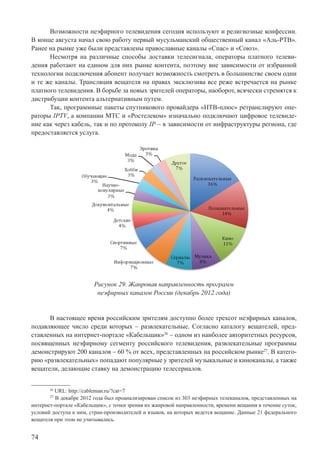 74
Возможности неэфирного телевидения сегодня используют и религиозные конфессии.
В конце августа начал свою работу первый мусульманский общественный канал «Аль-РТВ».
Ранее на рынке уже были представлены православные каналы «Спас» и «Союз».
Несмотря на различные способы доставки телесигнала, операторы платного телеви-
дения работают на едином для них рынке контента, поэтому вне зависимости от избранной
технологии подключения абонент получает возможность смотреть в большинстве своем одни
и те же каналы. Трансляция вещателя на правах эксклюзива все реже встречается на рынке
платного телевидения. В борьбе за новых зрителей операторы, наоборот, всячески стремятся к
дистрибуции контента альтернативным путем.
Так, программные пакеты спутникового провайдера «НТВ-плюс» ретранслируют опе-
раторы IPTV, а компании МТС и «Ростелеком» изначально подключают цифровое телевиде-
ние как через кабель, так и по протоколу IP – в зависимости от инфраструктуры региона, где
предоставляется услуга.
Рисунок 29. Жанровая направленность программ
неэфирных каналов России (декабрь 2012 года)
В настоящее время российским зрителям доступно более трехсот неэфирных каналов,
подавляющее число среди которых – развлекательные. Согласно каталогу вещателей, пред-
ставленных на интернет-портале «Кабельщик»26
– одном из наиболее авторитетных ресурсов,
посвященных неэфирному сегменту российского телевидения, развлекательные программы
демонстрируют 200 каналов – 60 % от всех, представленных на российском рынке27
. В катего-
рию «развлекательных» попадают популярные у зрителей музыкальные и киноканалы, а также
вещатели, делающие ставку на демонстрацию телесериалов.
26
URL: http://cableman.ru/?cat=7
27
В декабре 2012 года был проанализирован список из 303 неэфирных телеканалов, представленных на
интернет-портале «Кабельщик», с точки зрения их жанровой направленности, времени вещания в течение суток,
условий доступа к ним, стран-производителей и языков, на которых ведется вещание. Данные 21 федерального
вещателя при этом не учитывались.
 