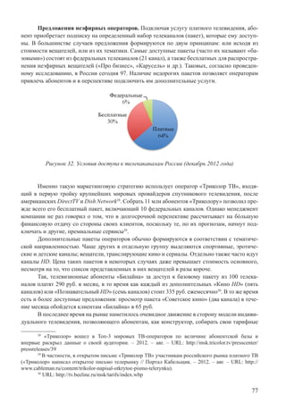 77
Предложения неэфирных операторов. Подключая услугу платного телевидения, або-
нент приобретает подписку на определенный набор телеканалов (пакет), которые ему доступ-
ны. В большинстве случаев предложения формируются по двум принципам: или исходя из
стоимости вещателей, или из их тематики. Самые доступные пакеты (часто их называют «ба-
зовыми») состоят из федеральных телеканалов (21 канал), а также бесплатных для распростра-
нения неэфирных вещателей («Про бизнес», «Карусель» и др.). Таковых, согласно проведен-
ному исследованию, в России сегодня 97. Наличие недорогих пакетов позволяет операторам
привлечь абонентов и в перспективе подключить им дополнительные услуги.
Рисунок 32. Условия доступа к телекаканалам России (декабрь 2012 года)
Именно такую маркетинговую стратегию использует оператор «Триколор ТВ», входя-
щий в первую тройку крупнейших мировых провайдеров спутникового телевидения, после
американских DirectTV и Dish Network28
. Собрать 11 млн абонентов «Триколору» позволил пре-
жде всего его бесплатный пакет, включающий 10 федеральных каналов. Однако менеджмент
компании не раз говорил о том, что в долгосрочной перспективе рассчитывает на бóльшую
финансовую отдачу со стороны своих клиентов, поскольку те, по их прогнозам, начнут под-
ключать и другие, премиальные сервисы29
.
Дополнительные пакеты операторов обычно формируются в соответствии с тематиче-
ской направленностью. Чаще других в отдельную группу выделяются спортивные, эротиче-
ские и детские каналы; вещатели, транслирующие кино и сериалы. Отдельно также часто идут
каналы HD. Цена таких пакетов в некоторых случаях даже превышает стоимость основного,
несмотря на то, что список представленных в них вещателей в разы короче.
Так, телевизионные абоненты «Билайна» за доступ к базовому пакету из 100 телека-
налов платят 290 руб. в месяц, в то время как каждый из дополнительных «Кино HD» (пять
каналов) или «Познавательный HD» (семь каналов) стоит 335 руб. ежемесячно30
. В то же время
есть и более доступные предложения: просмотр пакета «Советское кино» (два канала) в тече-
ние месяца обойдется клиентам «Билайна» в 65 руб.
В последнее время на рынке наметилось очевидное движение в сторону модели индиви-
дуального телевидения, позволяющего абонентам, как конструктор, собирать свои тарифные
28
«Триколор» вошел в Топ-3 мировых ТВ-операторов по величине абонентской базы и
впервые раскрыл данные о своей аудитории. – 2012. – авг. – URL: http://msk.tricolor.tv/presscenter/
pressreleases/39
29
В частности, в открытом письме «Триколор ТВ» участникам российского рынка платного ТВ
(«Триколор» написал открытое письмо телерынку // Портал Кабельщик. – 2012. – авг. – URL: http://
www.cableman.ru/content/trikolor-napisal-otkrytoe-pismo-telerynku).
30
URL: http://tv.beeline.ru/msk/tarifs/index.wbp
 