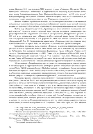 78
планы. В апреле 2012 года оператор МТС в рамках сервиса «Домашнее ТВ» ввел в Москве
телевидение «a la carte» – возможность выбора телеканалов по одному, в дополнение к основ-
ному пакету. В списке представлено более 40 вещателей стоимостью от 1 до 150 руб. в месяц31
.
Вскоре его примеру последовал и «Билайн», абоненты которого также могут подключить в до-
полнение не только тематические пакеты, но и 23 канала по отдельности32
.
Наличие подобных предложений выглядит достаточно привлекательным и для москвичей,
избалованных большим количеством доступных им бесплатных каналов, и для жителей регионов,
которые, согласно опросу TelecomDaily, ограничиваются, как правило, базовым пакетом оператора33
.
В 2012 году в России более чем в 3,5 раза выросло число абонентов телевидения высо-
кой четкости34
. Интерес к продукту, который ранее считался элитарным, спровоцировал опе-
ратор «Триколор ТВ», запустивший свой первый HD-мультиплекс. Он предложил зрителям за
900 руб. в год подключить пакет «Максимум HD», в который входит более 100 телекана-
лов стандартной четкости (SD) и 24 в формате HD. При этом каналы «Кинопоказ HD-1» и
«Кинопоказ HD-2» с 2013 года являются эксклюзивом «Триколора»: выкупив права на них у
агрегатора контента «Первый ТВЧ», он прекратил их дистрибуцию другим операторам.
Ближайшие конкуренты сразу обвинили «Триколор» в демпинге: предложение операто-
ра стало не только лучшим на рынке с точки зрения цены, но и по количеству предлагаемых
им HD-каналов. Для сравнения: подписчики «Ростелекома» (бренд OnLime) и «Акадо» могут
смотреть 20 каналов высокой четкости, «НТВ Плюс» – 16, а «Домашнего ТВ» от МТС лишь 5.
Максимальное число HD-вещателей у «Дом.ru ТV» и «Билайна» – чуть более 30 каналов. В то же
время в Европе в HD-формате сегодня работает около 300 вещателей, поэтому дальнейший рост
числа каналов высокой четкости – ожидаемая тенденция в развитии неэфирного рынка России.
ЗD-телевидение в ближайшие годы вряд ли сможет составить ему серьезную конкуренцию.
В настоящее время на территории России в трехмерном формате вещают всего два канала: эроти-
ческий Hustler HD/3D компании Sapphire Media International – крупнейшего в Европе дистрибью-
тора видео для взрослых – и «НТВ Плюс 3D by Panasonic». Последний уже третий год транслирует
в 3D фильмы, спортивные, музыкальные и развлекательные передачи. Для просмотра таких теле-
каналов требуется телевизор, поддерживающий функцию 3D, и специальные очки.
Очевидным трендом в развитии рынка неэфирного телевидения является его дальнейшая
интеграция с Интернетом. Растет роль интерактивных сервисов – таких, как видео по запросу, по-
становка на паузу или перемотка просматриваемой программы, самостоятельный выбор камеры,
с которой ведется трансляция и т. д. Многие из этих услуг уже сегодня предлагают российские
компании (МТС, «Ростелеком» и др.). Производители телеканалов стремительно наращивают
аудиторию путем размещения программ на собственных сайтах (портал телекомпании «Первый
ТВЧ» «ТВ МИР»35
, страница спортивных трансляций «НТВ Плюс»36
и т. д.) и на сторонних ви-
деохостингах (youtube, zoomby.ru, tvigle.ru, tvzavr.ru и др.). Идет гибридизация потокового и не-
линейного телевидения, дающего зрителю больше гибкости как в выборе самого контента, так
и времени его просмотра. Осваиваются технологии доступа к программам операторов платного
телевидения с различных медиаустройств (TVEverywhere). Опыт таких стран, как США и Канада,
31
URL: http://www.mts.ru/mts_stream/home_tv/for_home_tv/a_la_carte_channels/
32
URL: http://tv.beeline.ru/msk/tarifs/index.wbp
33
Регионы довольствуются базовым пакетом // Портал Кабельщик. – 2012. – май. – URL: http://
www.cableman.ru/content/regiony-dovolstvuyutsya-bazovym-paketom
34
У «Триколора» полмиллиона HD-абонентов // Портал Кабельщик. – 2012. – нояб. – URL:
http://cableman.ru/content/u-«trikolora»-polmilliona-hd-abonentov
35
Портал «ТВ Мир»: http://tvmir.ru
36
Спортивный портал sport.ntvplus.ru
 