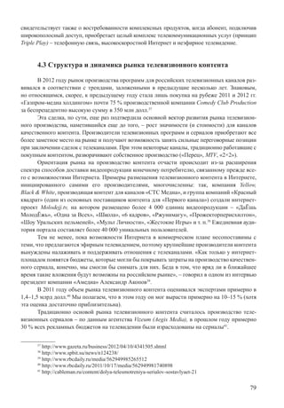 79
свидетельствует также о востребованности комплексных продуктов, когда абонент, подключив
широкополосный доступ, приобретает целый комплекс телекоммуникационных услуг (принцип
Triple Play) – телефонную связь, высокоскоростной Интернет и неэфирное телевидение.
4.3 Структура и динамика рынка телевизионного контента
В 2012 году рынок производства программ для российских телевизионных каналов раз-
вивался в соответствии с трендами, заложенными в предыдущие несколько лет. Знаковым,
но относящимся, скорее, к предыдущему году стала лишь покупка на рубеже 2011 и 2012 гг.
«Газпром-медиа холдингом» почти 75 % производственной компании Comedy Club Production
за беспрецедентно высокую сумму в 350 млн долл.37
Эта сделка, по сути, еще раз подтвердила основной вектор развития рынка телевизион-
ного производства, наметившийся еще до того, – рост значимости (и стоимости) для каналов
качественного контента. Производители телевизионных программ и сериалов приобретают все
более заметное место на рынке и получают возможность занять сильные переговорные позиции
при заключении сделок с телеканалами. При этом некоторые каналы, традиционно работавшие с
покупным контентом, разворачивают собственное производство («Перец», MTV, «2×2»).
Ориентация рынка на производство контента отчасти происходит из-за расширения
спектра способов доставки видеопродукции конечному потребителю, связанному прежде все-
го с возможностями Интернета. Примеры размещения телевизионного контента в Интернете,
инициированного самими его производителями, многочисленны: так, компания Yellow,
Black & White, производящая контент для каналов «СТС Медиа», и группа компаний «Красный
квадрат» (один из основных поставщиков контента для «Первого канала») создали интернет-
проект Molodejj.tv, на котором размещено более 4 000 единиц видеопродукции – «ДаЁшь
МолодЁжь», «Одна за Всех», «Школа», «6 кадров», «Ржунимагу», «Прожекторперисхилтон»,
«Шоу Уральских пельменей», «Мульт Личности», «Жестокие Игры» и т. п.38
Ежедневная ауди-
тория портала составляет более 40 000 уникальных пользователей.
Тем не менее, пока возможности Интернета в коммерческом плане несопоставимы с
теми, что предлагаются эфирным телевидением, поэтому крупнейшие производители контента
вынуждены налаживать и поддерживать отношения с телеканалами. «Как только у интернет-
площадок появятся бюджеты, которые могли бы покрывать затраты на производство качествен-
ного сериала, конечно, мы смогли бы снимать для них. Беда в том, что вряд ли в ближайшее
время такие вложения будут возможны на российском рынке», – говорил в одном из интервью
президент компании «Амедиа» Александр Акопов39
.
В 2011 году объем рынка телевизионного контента оценивался экспертами примерно в
1,4–1,5 млрд долл.40
Мы полагаем, что в этом году он мог вырасти примерно на 10–15 % (хотя
эта оценка достаточно приблизительна).
Традиционно основой рынка телевизионного контента считалось производство теле-
визионных сериалов – по данным агентства Vizeum (Aegis Media), в прошлом году примерно
30 % всех рекламных бюджетов на телевидении были израсходованы на сериалы41
.
37
http://www.gazeta.ru/business/2012/04/10/4341505.shtml
38
http://www.spbit.su/news/n124238/
39
http://www.rbcdaily.ru/media/562949985265512
40
http://www.rbcdaily.ru/2011/10/17/media/562949981740898
41
http://cableman.ru/content/dolya-telesmotreniya-serialov-sostavlyaet-21
 