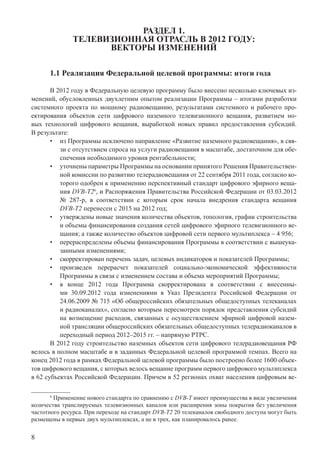 8
РАЗДЕЛ 1.
ТЕЛЕВИЗИОННАЯ ОТРАСЛЬ В 2012 ГОДУ:
ВЕКТОРЫ ИЗМЕНЕНИЙ
1.1 Реализация Федеральной целевой программы: итоги года
В 2012 году в Федеральную целевую программу было внесено несколько ключевых из-
менений, обусловленных двухлетним опытом реализации Программы – итогами разработки
системного проекта по мощному радиовещанию, результатами системного и рабочего про-
ектирования объектов сети цифрового наземного телевизионного вещания, развитием но-
вых технологий цифрового вещания, выработкой новых правил предоставления субсидий.
В результате:
из Программы исключено направление «Развитие наземного радиовещания», в свя-•
зи с отсутствием спроса на услуги радиовещания в масштабе, достаточном для обе-
спечения необходимого уровня рентабельности;
уточнены параметры Программы на основании принятого Решения Правительствен-•
ной комиссии по развитию телерадиовещания от 22 сентября 2011 года, согласно ко-
торого одобрен к применению перспективный стандарт цифрового эфирного веща-
ния DVB-T26
, и Распоряжения Правительства Российской Федерации от 03.03.2012
№ 287-р, в соответствии с которым срок начала внедрения стандарта вещания
DVB-T2 перенесен с 2015 на 2012 год;
утверждены новые значения количества объектов, топология, график строительства•
и объемы финансирования создания сетей цифрового эфирного телевизионного ве-
щания; а также количество объектов цифровой сети первого мультиплекса – 4 956;
перераспределены объемы финансирования Программы в соответствии с вышеука-•
занными изменениями;
скорректирован перечень задач, целевых индикаторов и показателей Программы;•
произведен перерасчет показателей социально-экономической эффективности•
Программы в связи с изменением состава и объема мероприятий Программы;
в конце 2012 года Программа скорректирована в соответствии с внесенны-•
ми 30.09.2012 года изменениями в Указ Президента Российской Федерации от
24.06.2009 № 715 «Об общероссийских обязательных общедоступных телеканалах
и радиоканалах», согласно которым пересмотрен порядок представления субсидий
на возмещение расходов, связанных с осуществлением эфирной цифровой назем-
ной трансляции общероссийских обязательных общедоступных телерадиоканалов в
переходный период 2012–2015 гг. – напрямую РТРС.
В 2012 году строительство наземных объектов сети цифрового телерадиовещания РФ
велось в полном масштабе и в заданных Федеральной целевой программой темпах. Всего на
конец 2012 года в рамках Федеральной целевой программы было построено более 1600 объек-
тов цифрового вещания, с которых велось вещание программ первого цифрового мультиплекса
в 62 субъектах Российской Федерации. Причем в 52 регионах охват населения цифровым ве-
6
Применение нового стандарта по сравнению с DVB-T имеет преимущества в виде увеличения
количества транслируемых телевизионных каналов или расширения зоны покрытия без увеличения
частотного ресурса. При переходе на стандарт DVB-T2 20 телеканалов свободного доступа могут быть
размещены в первых двух мультиплексах, а не в трех, как планировалось ранее.
 