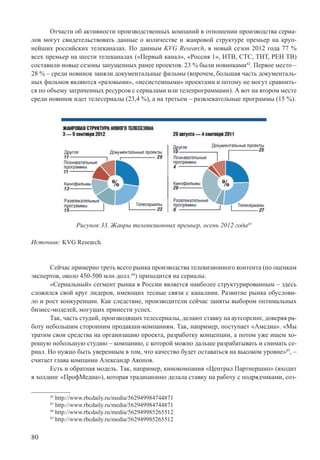 80
Отчасти об активности производственных компаний в отношении производства сериа-
лов могут свидетельствовать данные о количестве и жанровой структуре премьер на круп-
нейших российских телеканалах. По данным KVG Research, в новый сезон 2012 года 77 %
всех премьер на шести телеканалах («Первый канал», «Россия 1», НТВ, СТС, ТНТ, РЕН ТВ)
составили новые сезоны запущенных ранее проектов. 23 % были новинками42
. Первое место –
28 % – среди новинок заняли документальные фильмы (впрочем, большая часть документаль-
ных фильмов являются «разовыми», «несистемными» проектами и потому не могут сравнить-
ся по объему затраченных ресурсов с сериалами или телепрограммами). А вот на втором месте
среди новинок идет телесериалы (23,4 %), а на третьем – развлекательные программы (15 %).
Рисунок 33. Жанры телевизионных премьер, осень 2012 года43
Источник: KVG Research.
Сейчас примерно треть всего рынка производства телевизионного контента (по оценкам
экспертов, около 450-500 млн долл.44
) приходится на сериалы.
«Сериальный» сегмент рынка в России является наиболее структурированным – здесь
сложился свой круг лидеров, имеющих тесные связи с каналами. Развитие рынка обуслови-
ло и рост конкуренции. Как следствие, производители сейчас заняты выбором оптимальных
бизнес-моделей, могущих принести успех.
Так, часть студий, производящих телесериалы, делают ставку на аутсорсинг, доверяя ра-
боту небольшим сторонним продакшн-компаниям. Так, например, поступает «Амедиа». «Мы
тратим свои средства на организацию проекта, разработку концепции, а потом уже ищем хо-
рошую небольшую студию – компанию, с которой можно дальше разрабатывать и снимать се-
риал. Но нужно быть уверенным в том, что качество будет оставаться на высоком уровне»45
, –
считает глава компании Александр Акопов.
Есть и обратная модель. Так, например, кинокомпания «Централ Партнершип» (входит
в холдинг «ПрофМедиа»), которая традиционно делала ставку на работу с подрядчиками, соз-
42
http://www.rbcdaily.ru/media/562949984744871
43
http://www.rbcdaily.ru/media/562949984744871
44
http://www.rbcdaily.ru/media/562949985265512
45
http://www.rbcdaily.ru/media/562949985265512
 