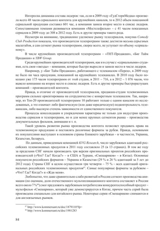 84
Интересна динамика состава лидеров: так, если в 2009 году «ГудСториМедиа» произве-
ла всего 48 часов сериального контента для крупнейших каналов, то в 2012 объем показанной
сериальной продукции составил 601 час, а компания заняла второе место в списке лидеров.
Сопоставимыми темпами развивается компания «Мостелефильм» – с 41 часом показанных
сериалов в 2009 году до 308 в 2012 году. Есть и другие примеры такого рода.
Несмотря на внимание, традиционно уделяемое рынку телесериалов, покупка Comedy
Club Production показала, что производители телепрограмм также достигли весьма серьезных
масштабов, а сам сегмент рынка телепрограмм, скорее всего, не уступает по объему «сериаль-
ному».
В числе крупнейших производителей телепрограмм – «ТНТ-Продакшн», «Биг Тайм
Продакшн» и YBW Group.
Среди крупнейших производителей телепрограмм, как и в случае с «сериальными» студи-
ями, есть свои «звезды» – компании, которые быстро выросли и заняли место в числе лидеров.
Например, у «Биг Тайм Продакшн», работающего с телеканалом «Перец», в 2009 году
не было ни часа продукции, показанной на крупнейших телеканалах. В 2010 году было по-
казано уже 175 часов телепрограмм от этой студии, в 2011 – 716, а в 2012 – 1 076 часов, что
вывело компанию на второе место в списке лидеров. Есть и другие примеры быстрорастущих
компаний – производителей контента.
Правда, в отличие от производителей телесериалов, продакшн-студии телевизионных
программ сильнее ориентированы на сотрудничество с конкретным телеканалом. Так, напри-
мер, из Топ-20 производителей телепрограмм 10 работают только с одним каналом из иссле-
дованных, а это означает либо фактическую (или даже юридическую) подконтрольность теле-
каналам, либо высокую степень зависимости от единственного покупателя.
Процессы консолидации и упорядочения характерны не только для индустрии произ-
водства сериалов и телепрограмм, но и для менее крупных сегментов рынка – производства
документальных фильмов, анимации и т. п.
Такой уровень развития рынка производства контента позволяет продавать права на
телевизионную продукцию и поставлять различные форматы за рубеж. Правда, основными
их покупателями выступают в основном страны ближнего зарубежья – в частности, Украина,
Казахстан, Беларусь.
По данным, приведенным компанией KVG Research, число зарубежных адаптаций рос-
сийских телевизионных продуктов в 2011 году составляло 25 (в 13 странах). В том же году
за пределами СНГ начали производить три версии оригинальных проектов российских про-
изводителей («Что? Где? Когда?» – в США и Турции, «Смешариков» – в Китае). Основные
покупатели российских форматов – Украина и Казахстан (29 % и 26 % адаптаций за 5 лет до
2012 года). Страны СНГ в целом осуществили три четверти – 75 % – всех адаптаций ориги-
нальных российских телевизионных продуктов47
. Самые популярные форматы за рубежом –
«Что? Где? Когда?» и «Жди меня».
Любопытно, что даже сравнительно слабо развитый в России сегмент производства ани-
мации (по оценкам, доля отечественного мультипликационного контента составляет в России
всегооколо7%48
)смогпредложитьзарубежнымпотребителямконкурентоспособныйпродукт–
мультфильм «Смешарики», который уже демонстрируется в Китае, причем часть серий была
произведена специально для китайского рынка. Некоторые серии «Смешариков» снимаются и
для англоязычных рынков.
47
http://www.kommersant.ru/doc/1879110?fp=
48
http://www.kommersant.ru/doc/1981283
 