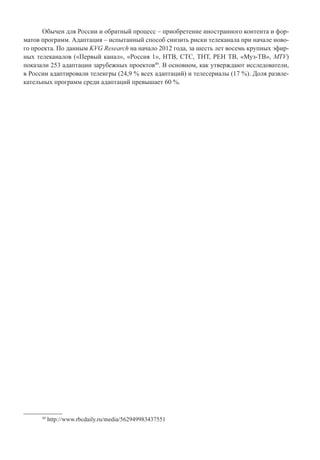 Обычен для России и обратный процесс – приобретение иностранного контента и фор-
матов программ. Адаптация – испытанный способ снизить риски телеканала при начале ново-
го проекта. По данным KVG Research на начало 2012 года, за шесть лет восемь крупных эфир-
ных телеканалов («Первый канал», «Россия 1», НТВ, СТС, ТНТ, РЕН ТВ, «Муз-ТВ», MTV)
показали 253 адаптации зарубежных проектов49
. В основном, как утверждают исследователи,
в России адаптировали телеигры (24,9 % всех адаптаций) и телесериалы (17 %). Доля развле-
кательных программ среди адаптаций превышает 60 %.
49
http://www.rbcdaily.ru/media/562949983437551
 