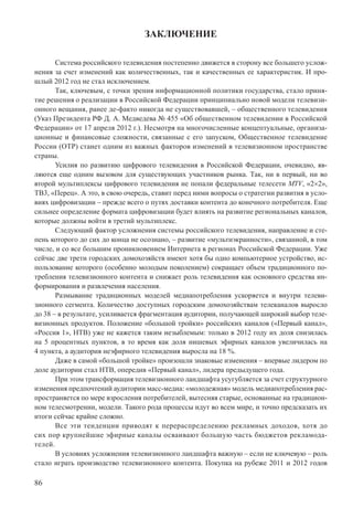 86
ЗАКЛЮЧЕНИЕ
Система российского телевидения постепенно движется в сторону все большего услож-
нения за счет изменений как количественных, так и качественных ее характеристик. И про-
шлый 2012 год не стал исключением.
Так, ключевым, с точки зрения информационной политики государства, стало приня-
тие решения о реализации в Российской Федерации принципиально новой модели телевизи-
онного вещания, ранее де-факто никогда не существовавшей, – общественного телевидения
(Указ Президента РФ Д. А. Медведева № 455 «Об общественном телевидении в Российской
Федерации» от 17 апреля 2012 г.). Несмотря на многочисленные концептуальные, организа-
ционные и финансовые сложности, связанные с его запуском, Общественное телевидение
России (ОТР) станет одним из важных факторов изменений в телевизионном пространстве
страны.
Усилия по развитию цифрового телевидения в Российской Федерации, очевидно, яв-
ляются еще одним вызовом для существующих участников рынка. Так, ни в первый, ни во
второй мультиплексы цифрового телевидения не попали федеральные телесети MTV, «2×2»,
ТВ3, «Перец». А это, в свою очередь, ставит перед ними вопросы о стратегии развития в усло-
виях цифровизации – прежде всего о путях доставки контента до конечного потребителя. Еще
сильнее определение формата цифровизации будет влиять на развитие региональных каналов,
которые должны войти в третий мультиплекс.
Следующий фактор усложнения системы российского телевидения, направление и сте-
пень которого до сих до конца не осознано, – развитие «мультиэкранности», связанной, в том
числе, и со все большим проникновением Интернета в регионах Российской Федерации. Уже
сейчас две трети городских домохозяйств имеют хотя бы одно компьютерное устройство, ис-
пользование которого (особенно молодым поколением) сокращает объем традиционного по-
требления телевизионного контента и снижает роль телевидения как основного средства ин-
формирования и развлечения населения.
Размывание традиционных моделей медиапотребления ускоряется и внутри телеви-
зионного сегмента. Количество доступных городским домохозяйствам телеканалов выросло
до 38 – в результате, усиливается фрагментация аудитории, получающей широкий выбор теле-
визионных продуктов. Положение «большой тройки» российских каналов («Первый канал»,
«Россия 1», НТВ) уже не кажется таким незыблемым: только в 2012 году их доля снизилась
на 5 процентных пунктов, в то время как доля нишевых эфирных каналов увеличилась на
4 пункта, а аудитория неэфирного телевидения выросла на 18 %.
Даже в самой «большой тройке» произошли знаковые изменения – впервые лидером по
доле аудитории стал НТВ, опередив «Первый канал», лидера предыдущего года.
При этом трансформация телевизионного ландшафта усугубляется за счет структурного
изменения предпочтений аудитории масс-медиа: «молодежная» модель медиапотребления рас-
пространяется по мере взросления потребителей, вытесняя старые, основанные на традицион-
ном телесмотрении, модели. Такого рода процессы идут во всем мире, и точно предсказать их
итоги сейчас крайне сложно.
Все эти тенденции приводят к перераспределению рекламных доходов, хотя до
сих пор крупнейшие эфирные каналы осваивают большую часть бюджетов рекламода-
телей.
В условиях усложнения телевизионного ландшафта важную – если не ключевую – роль
стало играть производство телевизионного контента. Покупка на рубеже 2011 и 2012 годов
 