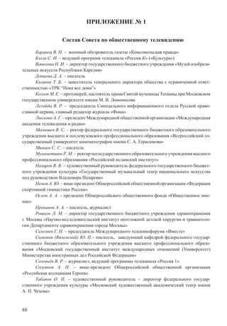 88
ПРИЛОЖЕНИЕ № 1
Состав Совета по общественному телевидению
Баранец В. Н. – военный обозреватель газеты «Комсомольская правда»
Бэлза С. И. – ведущий программ телеканала «Россия К» («Культура»)
Вавилова Н. И. – директор государственного бюджетного учреждения «Музей изобрази-
тельных искусств Республики Карелия»
Донцова Д. А. – писатель
Кизяков Т. Б. – заместитель генерального директора общества с ограниченной ответ-
ственностью «ТРК “Пока все дома”»
Козлов М. Е. – протоиерей, настоятель храма Святой мученицы Татианы при Московском
государственном университете имени М. В. Ломоносова
Легойда В. Р. – председатель Синодального информационного отдела Русской право-
славной церкви, главный редактор журнала «Фома»
Лысенко А. Г. – президент Международной общественной организации «Международная
академия телевидения и радио»
Малышев В. С. – ректор федерального государственного бюджетного образовательного
учреждения высшего и послевузовского профессионального образования «Всероссийский го-
сударственный университет кинематографии имени С. А. Герасимова»
Минаев С. С. – писатель
Мухаметшин Р. М. – ректор негосударственного образовательного учреждения высшего
профессионального образования «Российский исламский институт»
Назаров В. В. – художественный руководитель федерального государственного бюджет-
ного учреждения культуры «Государственный музыкальный театр национального искусства
под руководством Владимира Назарова»
Немов А. Ю. – вице-президент Общероссийской общественной организации «Федерация
спортивной гимнастики России»
Ослон А. А. – президент Общероссийского общественного фонда «Общественное мне-
ние»
Проханов А. А. – писатель, журналист
Рошаль Л. М. – директор государственного бюджетного учреждения здравоохранения
г. Москвы «Научно-исследовательский институт неотложной детской хирургии и травматоло-
гии Департамента здравоохранения города Москвы»
Селезнев Г. Н. – председатель Международного телекинофорума «Вместе»
Симонов (Вяземский) Ю. П.– писатель, заведующий кафедрой федерального государ-
ственного бюджетного образовательного учреждения высшего профессионального образо-
вания «Московский государственный институт международных отношений (Университет)
Министерства иностранных дел Российской Федерации»
Соловьёв В. Р. – журналист, ведущий программы телеканала «Россия 1»
Солуянов А. П. – вице-президент Общероссийской общественной организации
«Российская ассоциация Героев»
Табаков О. П. – художественный руководитель – директор федерального государ-
ственного учреждения культуры «Московский художественный академический театр имени
А. П. Чехова»
 