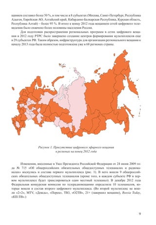 9
щанием составил более 50 %, в том числе в 8 субъектах (Москва, Санкт-Петербург, Республика
Адыгея, Еврейская АО, Алтайский край, Кабардино-Балкарская Республика, Курская область,
Республика Алтай) – более 95 %. В итоге к концу 2012 года вещанием сетей цифрового теле-
видения было охвачено более половины населения России.
Для подготовки распространения региональных программ в сетях цифрового веща-
ния в 2012 году РТРС было завершено создание центров формирования мультиплексов еще
в 29 субъектах РФ. Таким образом, инфраструктура для организации регионального вещания к
началу 2013 года была полностью подготовлена уже в 68 регионах страны.
Рисунок 1. Присутствие цифрового эфирного вещания
в регионах на конец 2012 года
Изменения, внесенные в Указ Президента Российской Федерации от 24 июня 2009 го-
да № 715 «Об общероссийских обязательных общедоступных телеканалах и радиока-
налах» коснулись и состава первого мультиплекса (рис. 1). В него вошли 9 общероссий-
ских обязательных общедоступных телеканалов (кроме того, в каждом субъекте РФ в пер-
вом мультиплексе будет транслироваться один местный телеканал). В декабре 2012 года
Федеральная конкурсная комиссия по телерадиовещанию определила 10 телеканалов, ко-
торые вошли в состав второго цифрового мультиплекса. (Во второй мультиплекс не вош-
ли «2×2», MTV, «Дождь», «Перец», ТВ3, «О2ТВ», 21+ (завершил вещание), Russia Today,
«КП-ТВ».)
 