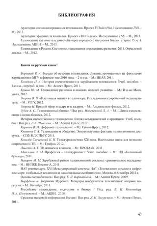 97
БИБЛИОГРАФИЯ
Аудиторияспециализированныхтелеканалов.ПроектTVIndexPlus.ИсследованиеTNS.–
М., 2013.
Аудитория эфирных телеканалов. Проект «ТВ Индекс». Исследование TNS. – М., 2013.
Телевидение глазами телезрителей (опрос городского населения России старше 15 лет).
Исследование АЦВИ. – М., 2013.
Телевидение в России. Состояние, тенденции и перспективы развития. 2011. Отраслевой
доклад. – М., 2012.
Книги на русском языке:
Борецкий Р. А. Беседы об истории телевидения. Лекции, прочитанные на факультете
журналистики МГУ в феврале-мае 2010 года. – 2-е изд. – М.: ИКАР, 2011.
Голядкин Н. А. История отечественного и зарубежного телевидения: Учеб. пособие. –
2-е изд., перераб. и доп. – М.: Аспект Пресс, 2011.
Ершов Ю. М. Телевидение регионов в поисках моделей развития. – М.: Изд-во Моск.
ун-та, 2012.
Зверева В. В. «Настоящая жизнь» в телевизоре. Исследования современной медиакуль-
туры. – М.: РГГУ, 2012.
Зверева Н. Прямой эфир: в кадре и за кадром. – М.: Альпина нон-фикшн, 2012.
Зубок А. С. Телевизионный бизнес / Под ред. Моделевской Л. А. – М.: Школа издатель-
ского и медиа бизнеса, 2012.
История отечественного телевидения. Взгляд исследователей и практиков: Учеб. посо-
бие / Под ред. Г.А. Шевелева. – М.: Аспект Пресс, 2012.
Карякин В. Л. Цифровое телевидение. – М.: Солон-Пресс, 2012.
Квашина Т. А. Телевидение и общество. Этнокультурные факторы телевизионного дис-
курса. – СПб: ИД СПбГУ, 2011.
Ковалёв-Случевский К. П. Тележурналистика XXI века. Настольная книга для познания
современного ТВ. – М.: Грифон, 2012.
Лысенко А. Г. ТВ живьем и в записи. – М.: ПРОЗАиК, 2011.
Максимов А. М. Профессия – тележурналист: Учеб. пособие. – М.: ИД «Калиновый
бульвар», 2011.
Назаров М. М. Зарубежный рынок телевизионной рекламы: сравнительное исследова-
ние. – М.: НИПКЦ Восход-А, 2011.
НАТ рекомендует. XVI Международный конгресс НАТ «Телевидение и радио в цифро-
вом мире: глобальные тенденции и национальные особенности», Москва, 6-8 ноября 2012 г.
Основы медиабизнеса / Под ред. Е. Л. Вартановой. – М.: Аспект Пресс, 2009.
Парфёнов Л. Зворыкин Муромец. Мемуары изобретателя телевидения: впервые по-
русски. – М.: Колибри, 2011.
Российское телевидение: индустрия и бизнес / Под. ред. В. П. Коломийца,
И. А. Полуэхтовой. – М.: АЦВИ, 2010.
Средства массовой информации России / Под ред. Я. Н. Засурского. – М.: Аспект Пресс,
2011.
 