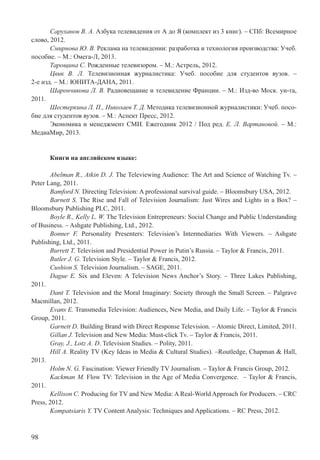 98
Саруханов В. А. Азбука телевидения от А до Я (комплект из 3 книг). – СПб: Всемирное
слово, 2012.
Смирнова Ю. В. Реклама на телевидении: разработка и технология производства: Учеб.
пособие. – М.: Омега-Л, 2013.
Тарощина С. Рожденные телевизором. – М.: Астрель, 2012.
Цвик В. Л. Телевизионная журналистика: Учеб. пособие для студентов вузов. –
2-е изд. – М.: ЮНИТА-ДАНА, 2011.
Шарончикова Л. В. Радиовещание и телевидение Франции. – М.: Изд-во Моск. ун-та,
2011.
Шестеркина Л. П., Николаев Т. Д. Методика телевизионной журналистики: Учеб. посо-
бие для студентов вузов. – М.: Аспект Пресс, 2012.
Экономика и менеджмент СМИ. Ежегодник 2012 / Под ред. Е. Л. Вартановой. – М.:
МедиаМир, 2013.
Книги на английском языке:
Abelman R., Atkin D. J. The Televiewing Audience: The Art and Science of Watching Tv. –
Peter Lang, 2011.
Bamford N. Directing Television: A professional survival guide. – Bloomsbury USA, 2012.
Barnett S. The Rise and Fall of Television Journalism: Just Wires and Lights in a Box? –
Bloomsbury Publishing PLC, 2011.
Boyle R., Kelly L. W. The Television Entrepreneurs: Social Change and Public Understanding
of Business. – Ashgate Publishing, Ltd., 2012.
Bonner F. Personality Presenters: Television’s Intermediaries With Viewers. – Ashgate
Publishing, Ltd., 2011.
Burrett T. Television and Presidential Power in Putin’s Russia. – Taylor & Francis, 2011.
Butler J. G. Television Style. – Taylor & Francis, 2012.
Cushion S. Television Journalism. – SAGE, 2011.
Dague E. Six and Eleven: A Television News Anchor’s Story. – Three Lakes Publishing,
2011.
Dant T. Television and the Moral Imaginary: Society through the Small Screen. – Palgrave
Macmillan, 2012.
Evans E. Transmedia Television: Audiences, New Media, and Daily Life. – Taylor & Francis
Group, 2011.
Garnett D. Building Brand with Direct Response Television. – Atomic Direct, Limited, 2011.
Gillan J. Television and New Media: Must-click Tv. – Taylor & Francis, 2011.
Gray, J., Lotz A. D. Television Studies. – Polity, 2011.
Hill A. Reality TV (Key Ideas in Media & Cultural Studies). –Routledge, Chapman & Hall,
2013.
Holm N. G. Fascination: Viewer Friendly TV Journalism. – Taylor & Francis Group, 2012.
Kackman M. Flow TV: Television in the Age of Media Convergence. – Taylor & Francis,
2011.
Kellison C. Producing for TV and New Media: A Real-World Approach for Producers. – CRC
Press, 2012.
Kompatsiaris Y. TV Content Analysis: Techniques and Applications. – RC Press, 2012.
 