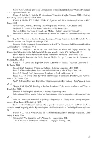 99
Kubey R. W. Creating Television: Conversations with the People Behind 50 Years of American
TV. – Taylor & Francis, 2011.
Kulesz, J. Quigley D., Quigley M. International Television & Video Almanac 2012. – Quigley
Publishing Company Incorporated, 2012.
Kumar A. Mobile TV: DVB-H, DMB, 3G Systems and Rich Media Applications. – CRC
Press, 2012.
McDowell W., Batten A. Branding TV: Principles and Practices. – CRC Press, 2012.
Millerson G., Owens J. Television Production. – CRC Press, 2012.
Murphy S. How Television Invented New Media. – Rutgers University Press, 2011.
Oullette L. Viewers Like You: How Public TV Failed the People. – Columbia University Press,
2012.
Popular Television in Eastern Europe During and Since Socialism. Edited by Anikó Imre,
Timothy Havens, Kati Lustyik. – Routledge, 2012.
Porto M. Media Power and Democratization in Brazil: TV Globo and the Dilemmas of Political
Accountability. – Routledge, 2012.
Proulx M., Shepatin S. Social TV: How Marketers Can Reach and Engage Audiences by
Connecting Television to the Web, Social Media, and Mobile. – John Wiley & Sons, 2012.
Public Service Media: Money for Content. European Audiovisual Observatory. 2010.
Regaining the Initiative for Public Service Media. Ed. by G. Lowe and J. Steemeers. –
NORDICOM, 2012.
Rixon P. TV Critics and Popular Culture: A History of British Television Criticism. I. –
B. Tauris, 2011.
Roberts E. B. Television Writing and Selling. – Literary Licensing, LLC, 2012.
Ross S. M. Beyond the Box: Television and the Internet. – John Wiley & Sons, 2011.
Russell J., Cohn R. 2012 in American Television. – Book on Demand, 2012.
Saeed R. A. TV White Space Spectrum Technologies: Regulations, Standards, and Applica-
tions. – CRC Press, 2011.
Seel P. B. Digital Universe: The Global Telecommunication Revolution. – John Wiley & Sons,
2012.
Skeggs, B. & Wood H. Reacting to Reality Television: Performance, Audience and Value. –
Routledge, 2012.
Smith D. L. Indianapolis Television. – Arcadia Publishing, 2012.
Television as Digital Media. Edited by James Bennett, Niki Strange Duke. – University Press,
2011.
Time in Television Narrative: Exploring Temporality in Twenty-First-Century Program-
ming. – Univ. Press of Mississippi, 2012.
Vartanova E. The Russian media model in post-Soviet context, in Daniel C. Hallin & Paolo
Mancini (eds) Comparing Media Systems Beyond the Western World. – Cambridge University Press,
2012.
Watson J. C., Arp R. What’s Good on TV: Understanding Ethics Through Television. –John
Wiley & Sons, 2011.
Xlibris N.C. Who Was Who on Tv, Volume 3. – Corporation, 2011.
Zettl H. Television Production Handbook. – Cengage Learning, 2011.
 