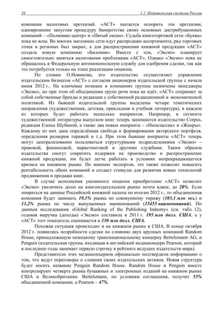1.2. Издательская система России26
компании налоговых претензий. «АСТ» пытается оспорить эти претензии,
одновременно запустив процедуру банкротства своих основных дистрибуционных
компаний – «Полимикс-центр» и «Пятый океан». Судьба книготорговой сети «Буква»
пока не ясна. Во многих магазинах сети идут распродажи ассортимента, ряд торговых
точек в регионах был закрыт, а для распространения книжной продукции «АСТ»
создала новую компанию «Билония». Вместе с тем, «Эксмо» планирует
самостоятельно заняться налоговыми проблемами «АСТ». Однако «Эксмо» пока не
обращалось в Федеральную антимонопольную службу для одобрения сделки, так как
это потребуется только на этапе реализации опциона.
По словам О.Новикова, его издательство осуществляет управление
издательским бизнесом «АСТ» с согласия акционеров издательской группы с начала
июня 2012 г.. На ключевые позиции в компаниях группы назначены менеджеры
«Эксмо», но при этом об объединении групп речи пока не идёт, «АСТ» сохраняет за
собой собственные бренды и редакции с собственной редакционной и экономической
политикой. Из бывшей издательской группы выделены четыре тематических
направления (художественная, детская, прикладная и учебная литература), в каждом
из которых будет работать несколько импринтов. Например, в сегменте
художественной литературы выпуском книг теперь занимаются издательство Corpus,
редакция Елены Шубиной, а также два новых импринта – «Неоклассик» и «Жанры».
Каждому из них дана определённая свобода в формировании авторского портфеля,
определения размеров тиражей и т.д. При этом бывшие импринты «АСТ» теперь
могут централизованно пользоваться структурными подразделениями «Эксмо» –
правовой, финансовой, маркетинговой и другими службами. Таким образом
издательства смогут сократить издержки на производство и распространение
книжной продукции, им будет легче работать в условиях непрекращающегося
кризиса на книжном рынке. По мнению экспертов, это также позволит повысить
рентабельность обеих компаний и создаст стимулы для развития новых технологий
продвижения и продажи книг.
В случае исполнения указанного опциона приобретение «АСТ» позволит
«Эксмо» увеличить долю на книгоиздательском рынке почти вдвое, до 20%. Если
опираться на данные Российской книжной палаты по итогам 2012 г., то объединенная
компания будет занимать 19,1% рынка по совокупному тиражу (103,1 млн экз.) и
13,2% рынка по числу выпущенных наименований (15455 наименований). По
данным исследования «Global Ranking of the Publishing Industry» (см. табл. 12),
годовая выручка (доходы) «Эксмо» составила в 2011 г. 195 млн долл. США, а у
«АСТ» этот показатель оценивается в 330 млн долл. США.
Похожая ситуация происходит и на книжном рынке в США. В конце октября
2012 г. появились подробности сделки по слиянию двух крупных компаний Random
House, принадлежащую немецкому транснациональному концерну Bertelsmann AG, и
Penguin (издательская группа, входящая в английский медиаконцерн Pearson, который
в последние годы занимает первую строчку в рейтинге ведущих издательств мира).
Представители этих медиаконцернов официально подтвердили информацию о
том, что ведут переговоры о слиянии своих издательских активов. Новая структура
будет носить название Penguin Random House. Random House и Penguin вместе
контролируют четверть рынка бумажных и электронных изданий на книжном рынке
США и Великобритании. Bertelsmann, по условиям соглашения, получит 53%
объединенной компании, а Pearson – 47%.
 