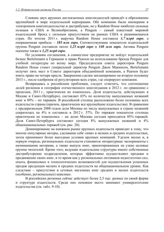 1.2. Издательская система России 27
Слияние двух крупных англоязычных книгоиздателей приведёт к образованию
крупнейшей в мире издательской корпорации. Обе компании были пионерами в
электронном книгоиздательстве и дистрибуции, но у Random House наиболее сильные
позиции в США и Великобритании, а Penguin – самый известный мировой
издательский бренд с сильным присутствием на рынках США и развивающихся
стран. По итогам 2011 г. выручка Random House составила 1,7 млрд евро, а
операционная прибыль – 185 млн евро. Соответствующие показатели издательской
группы Penguin составили около 1,25 млрд евро и 140 млн евро. Активы Penguin
оценены также в 1,25 млрд евро.
По условиям соглашения, в совместное предприятие не войдут издательский
бизнес Bertelsmann в Германии и права Pearson на использование бренда Penguin для
учебной литературы по всему миру. Председателем совета директоров Penguin
Random House станет генеральный директор Penguin Джон Макинсон, Bertelsmann
получит пять мест в Совете директоров объединённой компании, а Pearson будет
иметь право на четыре кресла. Завершение сделки запланировано на вторую половину
2013 г., после одобрения её регуляторами всех стран, где оперируют компании.
Возвращаясь к российским проблемам, следует отметить, что соотношение
долей регионов в географии отечественного книгоиздания в 2012 г. по сравнению с
прошлым, 2011 г., практически не изменилось. Доля издательств, действующих в
Москве и Санкт-Петербурге, составляет 65% по количеству выпускаемых названий
книг и 89% – по тиражам. В российской столице расположено более половины всех
издательств страны (причем, практически все крупнейшие издательства). В сравнении
с предкризисным 2008 годом доля Москвы по числу выпускаемых в стране названий
сократилась на 4% и составила в 2012 г. 57%. По тиражам показатели столицы
практически не изменились – на долю Москвы сегодня приходится 85% тиражей.
Доля Санкт-Петербурга составляет сегодня 8% выпускаемых названий и 4%
общенациональных тиражей (см. рис. 28).
Доминирование на книжном рынке крупных издательств приводит к тому, что
многие популярные авторы, сделавшие себе «имя» в мелких и средних издательствах,
затем принимают более выгодные условия крупных компаний. Уделом малых и, в
первую очередь, региональных издательств становятся литературные эксперименты с
начинающими авторами, а также выпуск книг, ориентированных на узкие целевые
группы читателей. Кроме того, ведущие издательские структуры имеют собственные
дистрибуторские подразделения, которые эффективно осуществляют продажи и
продвижение своих книг, в то время как у региональных оптовиков недостаточно сил,
опыта, финансовых и технологических возможностей для осуществления успешных
продаж продукции мелких и средних издательств на общенациональном уровне. Как
следствие – присутствие в сетевых магазинах книг средних и малых издательств
(особенно, региональных) невелико.
В российских регионах сейчас действует более 2,5 тыс. разных по своей форме
и структуре издательств. Среди них основное место занимают университетские
издательства (см. табл. 9-10).
 