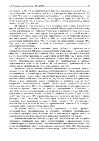 1.3. Российские издательства в 2008-2012 гг. 33
небольшим – 2-3%. Что же касается мелких издательств (численностью до 20 чел.), то
эти издательства также сохранили свой штат, а некоторые его даже нарастили на 10%
и более. Что касается специализации сотрудников, то в числе сокращаемых – как
редакционно-издательские работники, так и сотрудники других отделов. В то же
время в последние годы в издательствах появляются новые специалисты, прежде
всего, в области IT-технологий.
В разделе 1.1 уже отмечалось, что в последние годы в целом в репертуаре
российских издательств выросло число переизданий. Данные проведённого анкетного
опроса подтверждают эту тенденцию. Увеличение в ассортименте издательств доли
переизданий стало характерной чертой всех кризисных лет, но в особенности –
последнего, 2012 года. Увеличение доли переизданий в своём репертуаре отметили
60% обследованных издательств. Если в 2008 г. в среднем доля переизданий в их
ассортименте составляла около 40%, то сегодня она приближается к отметке 45%.
При этом доля переводных изданий в репертуаре опрошенных издательств
практически не изменилась.
Общая тенденция для издательского рынка 2012 года – сокращение числа
выпущенных названий. Однако, если анализировать прайс-листы, то здесь ситуация
обратная: с каждым годом число изданий, представленных в ассортименте компаний,
растёт. Увеличение предлагаемого ассортимента за 2008-2012 годы в своих прайс-
листах отметили 75% обследованных компаний. Однако вряд ли этот факт можно
считать положительным явлением: скорее он свидетельствует о длинном
нереализованном издательском «хвосте». И, что характерно, «раздувается» он во
многом за счёт нераспроданных остатков прошлых лет выпуска.
Очевидно, что во многом причиной затоваривания издательств является
неразвитость и, что особенно тревожно, непрекращающееся сужение традиционных
каналов сбыта издательской продукции. Характерная черта в поведении издательств в
последние годы – поиск новых возможностей реализации товаров и постоянные
попытки наращивания числа контрагентов (закупщиков издательской продукции).
Однако у ряда издательств, сильно «просевших» за последние годы по числу
выпущенных наименований и тиражей, соответственно сокращается и число
закупочных партнёров. При этом в отсутствие отстроенных логистических цепочек
книгораспространения издательства зачастую ограничиваются обращением к
партнёрам из своего и близлежащих к нему регионов и заметно меньше работают с
партнёрами из удалённых от них субъектов Российской Федерации. В своих планах
на 2013 год чуть менее 30% опрошенных издательств ответили, что будут и дальше
расширять свою клиентскую базу, около трети отметили, что будут стремиться
сохранить число закупщиков на существующем уровне, и 40% затруднились с
ответом. При этом ни одно из издательств-респондентов сознательно не планирует
сокращать число своих партнёров по реализации.
В рамках опроса у издательств спрашивали, в каких регионах
преимущественно распространяется их продукция. Географию распространения
издаваемых преимущественно в центре книг по федеральным округам, исходя из
полученных ответов, можно представить следующей диаграммой (см. рис. 29).
Говоря о книгораспространении (см. рис. 30), следует отметить, что продукция
московских издательств чаще всего распространяется в традиционных точках
книжной торговли – независимых (32%) или сетевых (29%) книжных магазинах. Иная
схема распространения книг у региональных издательств: около 30% выпускаемых
ими книг реализуется собственными силами (напр., через магазин издательства),
 