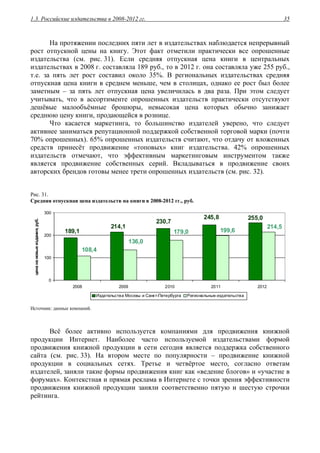 1.3. Российские издательства в 2008-2012 гг. 35
На протяжении последних пяти лет в издательствах наблюдается непрерывный
рост отпускной цены на книгу. Этот факт отметили практически все опрошенные
издательства (см. рис. 31). Если средняя отпускная цена книги в центральных
издательствах в 2008 г. составляла 189 руб., то в 2012 г. она составляла уже 255 руб.,
т.е. за пять лет рост составил около 35%. В региональных издательствах средняя
отпускная цена книги в среднем меньше, чем в столицах, однако ее рост был более
заметным – за пять лет отпускная цена увеличилась в два раза. При этом следует
учитывать, что в ассортименте опрошенных издательств практически отсутствуют
дешёвые малообъёмные брошюры, невысокая цена которых обычно занижает
среднюю цену книги, продающейся в рознице.
Что касается маркетинга, то большинство издателей уверено, что следует
активнее заниматься репутационной поддержкой собственной торговой марки (почти
70% опрошенных). 65% опрошенных издательств считают, что отдачу от вложенных
средств принесёт продвижение «топовых» книг издательства. 42% опрошенных
издательств отмечают, что эффективным маркетинговым инструментом также
является продвижение собственных серий. Вкладываться в продвижение своих
авторских брендов готовы менее трети опрошенных издательств (см. рис. 32).
Рис. 31.
Средняя отпускная цена издательств на книги в 2008-2012 гг., руб.
255,0245,8
230,7
189,1
214,1 214,5
199,6179,0
136,0
108,4
0
100
200
300
2008 2009 2010 2011 2012
ценанановыеиздания,руб.
Издательства Москвы и Санкт-Петербурга Региональные издательства
Источник: данные компаний.
Всё более активно используется компаниями для продвижения книжной
продукции Интернет. Наиболее часто используемой издательствами формой
продвижения книжной продукции в сети сегодня является поддержка собственного
сайта (см. рис. 33). На втором месте по популярности – продвижение книжной
продукции в социальных сетях. Третье и четвёртое место, согласно ответам
издателей, заняли такие формы продвижения книг как «ведение блогов» и «участие в
форумах». Контекстная и прямая реклама в Интернете с точки зрения эффективности
продвижения книжной продукции заняли соответственно пятую и шестую строчки
рейтинга.
 