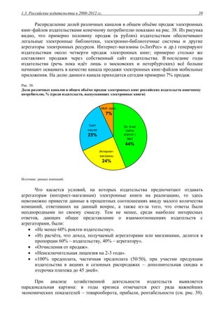 1.3. Российские издательства в 2008-2012 гг. 39
Распределение долей различных каналов в общем объёме продаж электронных
книг-файлов издательствами конечному потребителю показано на рис. 38. Из рисунка
видно, что примерно половину продаж (в рублях) издательствам обеспечивают
легальные электронные библиотеки, электронно-библиотечные системы и другие
агрегаторы электронных ресурсов. Интернет-магазины («ЛитРес» и др.) генерируют
издательствам около четверти продаж электронных книг; примерно столько же
составляют продажи через собственный сайт издательства. В последние годы
издательства (речь пока идёт лишь о московских и петербургских) всё больше
начинают осваивать в качестве канала продажи электронных книг-файлов мобильные
приложения. На долю данного канала приходится сегодня примерно 7% продаж.
Рис. 38.
Доли различных каналов в общем объёме продаж электронных книг российских издательств конечному
потребителю, % (среди издательств, выпускающих электронные книги)
Интернет-
магазины
24%
Сайт
изд-ва
25%
Моб. прил.
7%
Эл. б-ки/
сайты
агрегат./
ЭБС
44%
Источник: данные компаний.
Что касается условий, на которых издательства предпочитают отдавать
агрегаторам (интернет-магазинам) электронные книги на реализацию, то здесь
невозможно привести данные в процентных соотношениях ввиду малого количества
компаний, ответивших на данный вопрос, а также из-за того, что ответы были
неоднородными по своему смыслу. Тем не менее, среди наиболее интересных
ответов, дающих общее представление о взаимоотношениях издательств с
агрегаторами, были:
 «Не менее 60% роялти издательству».
 «Из расчёта, что доход, получаемый агрегаторами или магазинами, делится в
пропорции 60% – издательству, 40% – агрегатору».
 «Отчисления от продаж».
 «Неисключительная лицензия на 2-3 года».
 «100% предоплата, частичная предоплата (50/50), при участии продукции
издательства в акциях и сезонных распродажах – дополнительная скидка и
отсрочка платежа до 45 дней».
При анализе хозяйственной деятельности издательств выявляется
парадоксальная картина: в годы кризиса отмечается рост ряда важнейших
экономических показателей – товарооборота, прибыли, рентабельности (см. рис. 39).
 