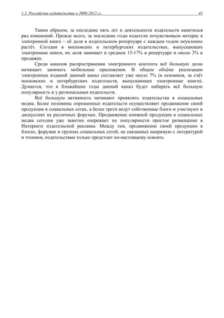 1.3. Российские издательства в 2008-2012 гг. 41
Таким образом, за последние пять лет в деятельности издательств наметился
ряд изменений. Прежде всего, за последние годы издатели почувствовали интерес к
электронной книге – её доля в издательском репертуаре с каждым годом неуклонно
растёт. Сегодня в московских и петербургских издательствах, выпускающих
электронные книги, их доля занимает в среднем 15-17% в репертуаре и около 3% в
продажах.
Среди каналов распространения электронного контента всё большую долю
начинают занимать мобильные приложения. В общем объёме реализации
электронных изданий данный канал составляет уже около 7% (в основном, за счёт
московских и петербургских издательств, выпускающих электронные книги).
Думается, что в ближайшие годы данный канал будет набирать всё большую
популярность и у региональных издательств.
Всё большую активность начинают проявлять издательства в социальных
медиа. Более половины опрошенных издательств осуществляют продвижение своей
продукции в социальных сетях, а более трети ведут собственные блоги и участвуют в
дискуссиях на различных форумах. Продвижение книжной продукции в социальных
медиа сегодня уже заметно опережает по популярности простое размещение в
Интернете издательской рекламы. Между тем, продвижение своей продукции в
блогах, форумах и группах социальных сетей, не связанных напрямую с литературой
и чтением, издательствам только предстоит по-настоящему освоить.
 